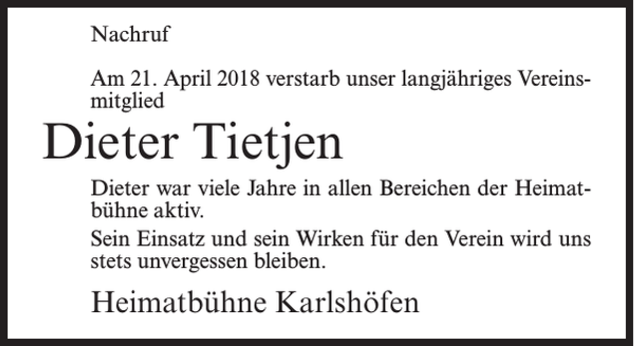 <p>Nachruf<br />Am 21. April 2018 verstarb unser langjähriges Vereinsmitglied</p><p>Dieter Tietjen</p><p>Dieter war viele Jahre in allen Bereichen der Heimatbühne aktiv.<br />Sein Einsatz und sein Wirken für den Verein wird uns<br />stets unvergessen bleiben.</p><p>Heimatbühne Karlshöfen</p>