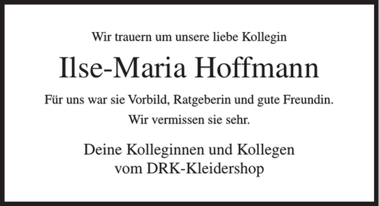 <p>Wir trauern um unsere liebe Kollegin</p><p>Ilse-Maria Hoffmann<br />Für uns war sie Vorbild, Ratgeberin und gute Freundin.<br />Wir vermissen sie sehr.</p><p>Deine Kolleginnen und Kollegen<br />vom DRK-Kleidershop</p>
