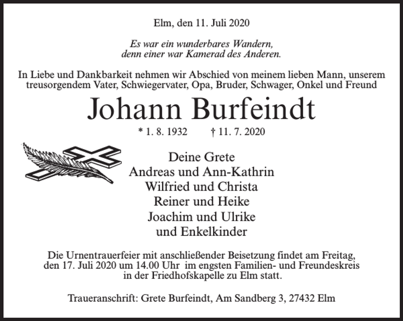 <p>Elm, den 11. Juli 2020<br />Es war ein wunderbares Wandern,<br />denn einer war Kamerad des Anderen.<br />In Liebe und Dankbarkeit nehmen wir Abschied von meinem lieben Mann, unserem<br />treusorgendem Vater, Schwiegervater, Opa, Bruder, Schwager, Onkel und Freund</p><p>Johann Burfeindt<br />* 1. 8. 1932</p><p>† 11. 7. 2020</p><p>Deine Grete<br />Andreas und Ann-Kathrin<br />Wilfried und Christa<br />Reiner und Heike<br />Joachim und Ulrike<br />und Enkelkinder<br />Die Urnentrauerfeier mit anschließender Beisetzung findet am Freitag,<br />den 17. Juli 2020 um 14.00 Uhr im engsten Familien- und Freundeskreis<br />in der Friedhofskapelle zu Elm statt.<br />Traueranschrift: Grete Burfeindt, Am Sandberg 3, 27432 Elm</p>