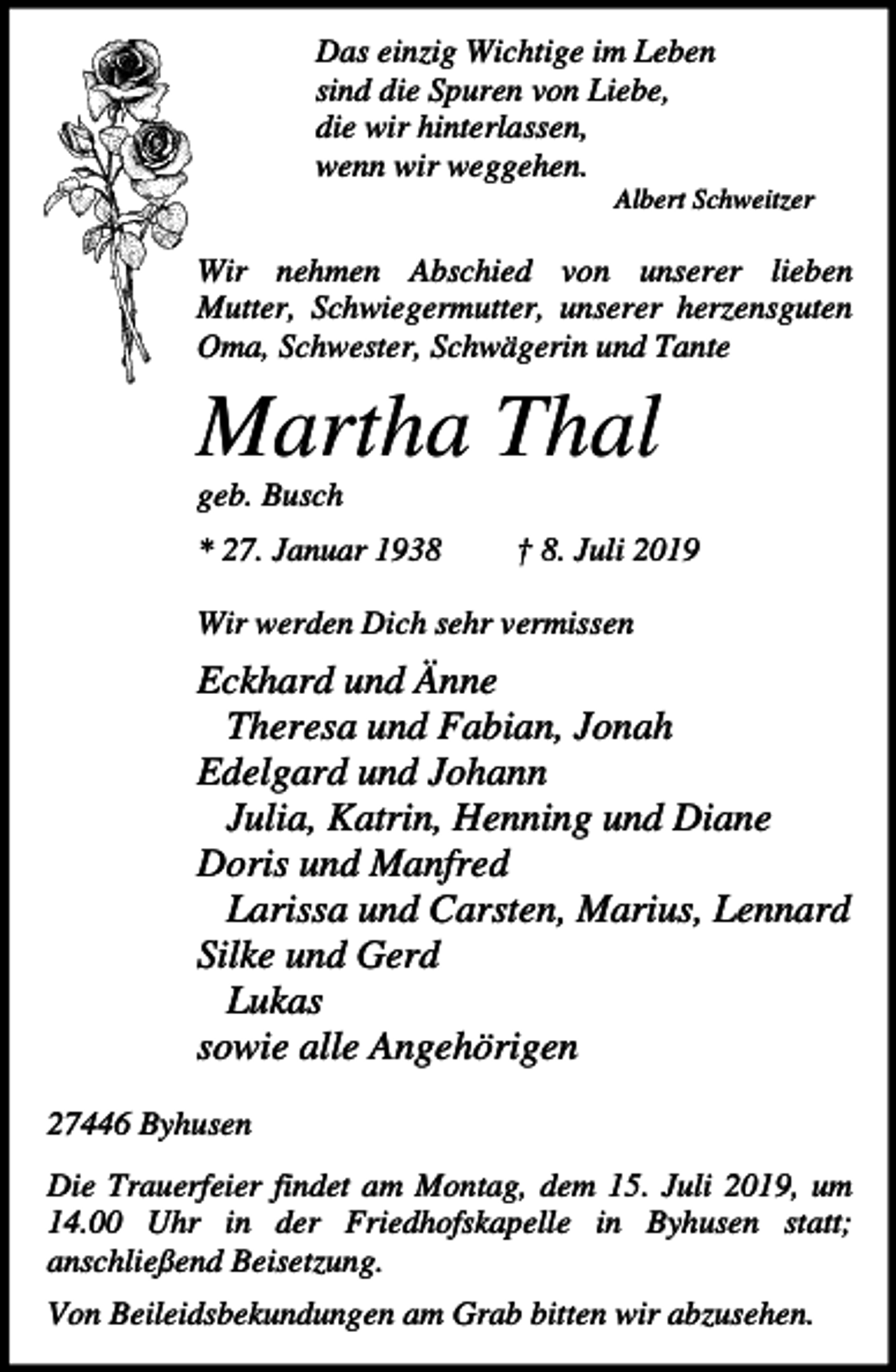<p>Das einzig Wichtige im Leben<br />sind die Spuren von Liebe,<br />die wir hinterlassen,<br />wenn wir weggehen.<br />Albert Schweitzer</p><p>Wir nehmen Abschied von unserer lieben<br />Mutter, Schwiegermutter, unserer herzensguten<br />Oma, Schwester, Schwägerin und Tante</p><p>Martha Thal<br />geb. Busch<br />* 27. Januar 1938</p><p>† 8. Juli 2019</p><p>Wir werden Dich sehr vermissen</p><p>Eckhard und Änne<br />Theresa und Fabian, Jonah<br />Edelgard und Johann<br />Julia, Katrin, Henning und Diane<br />Doris und Manfred<br />Larissa und Carsten, Marius, Lennard<br />Silke und Gerd<br />Lukas<br />sowie alle Angehörigen<br />27446 Byhusen<br />Die Trauerfeier findet am Montag, dem 15. Juli 2019, um<br />14.00 Uhr in der Friedhofskapelle in Byhusen statt;<br />anschließend Beisetzung.<br />Von Beileidsbekundungen am Grab bitten wir abzusehen.</p>