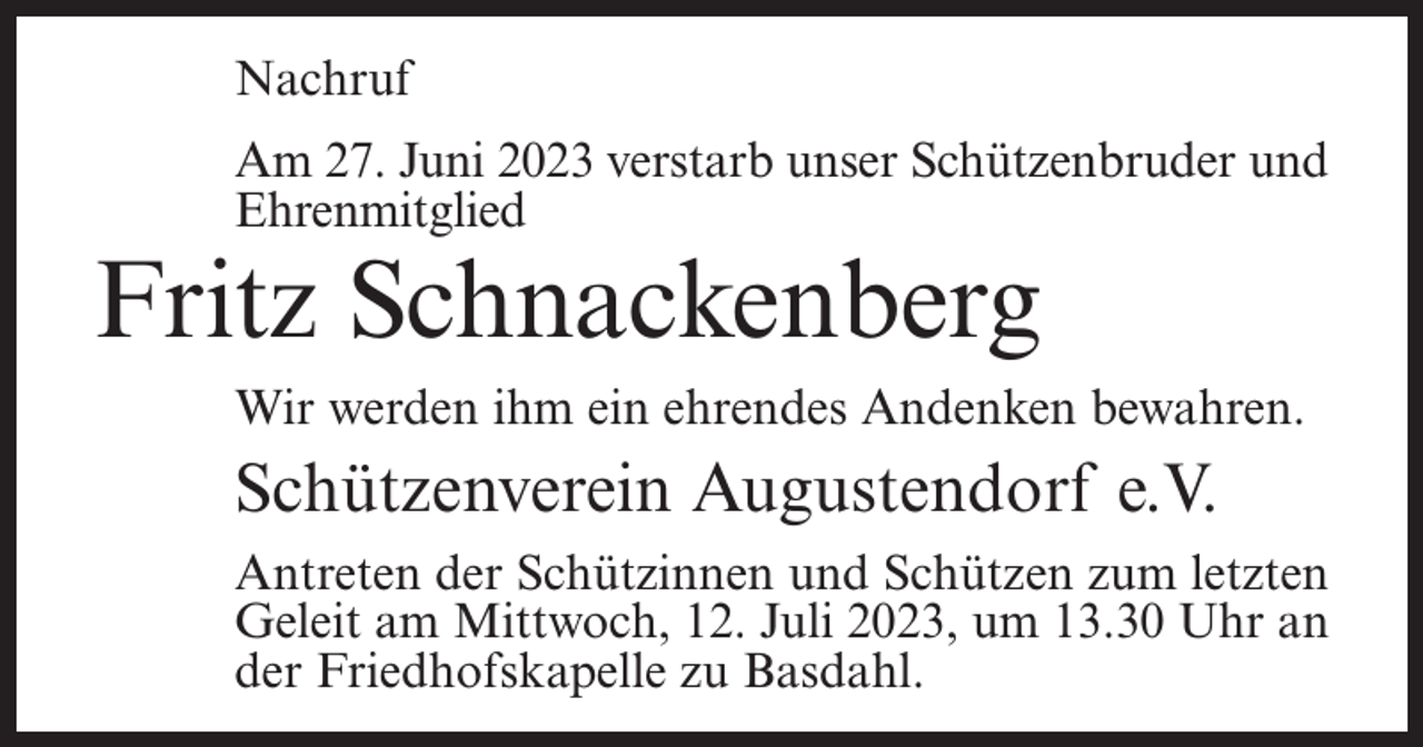 <p>Nachruf<br />Am 27. Juni 2023 verstarb unser Schützenbruder und<br />Ehrenmitglied</p><p>Fritz Schnackenberg</p><p>Wir werden ihm ein ehrendes Andenken bewahren.</p><p>Schützenverein Augustendorf e.V.<br />Antreten der Schützinnen und Schützen zum letzten<br />Geleit am Mittwoch, 12. Juli 2023, um 13.30 Uhr an<br />der Friedhofskapelle zu Basdahl.</p>