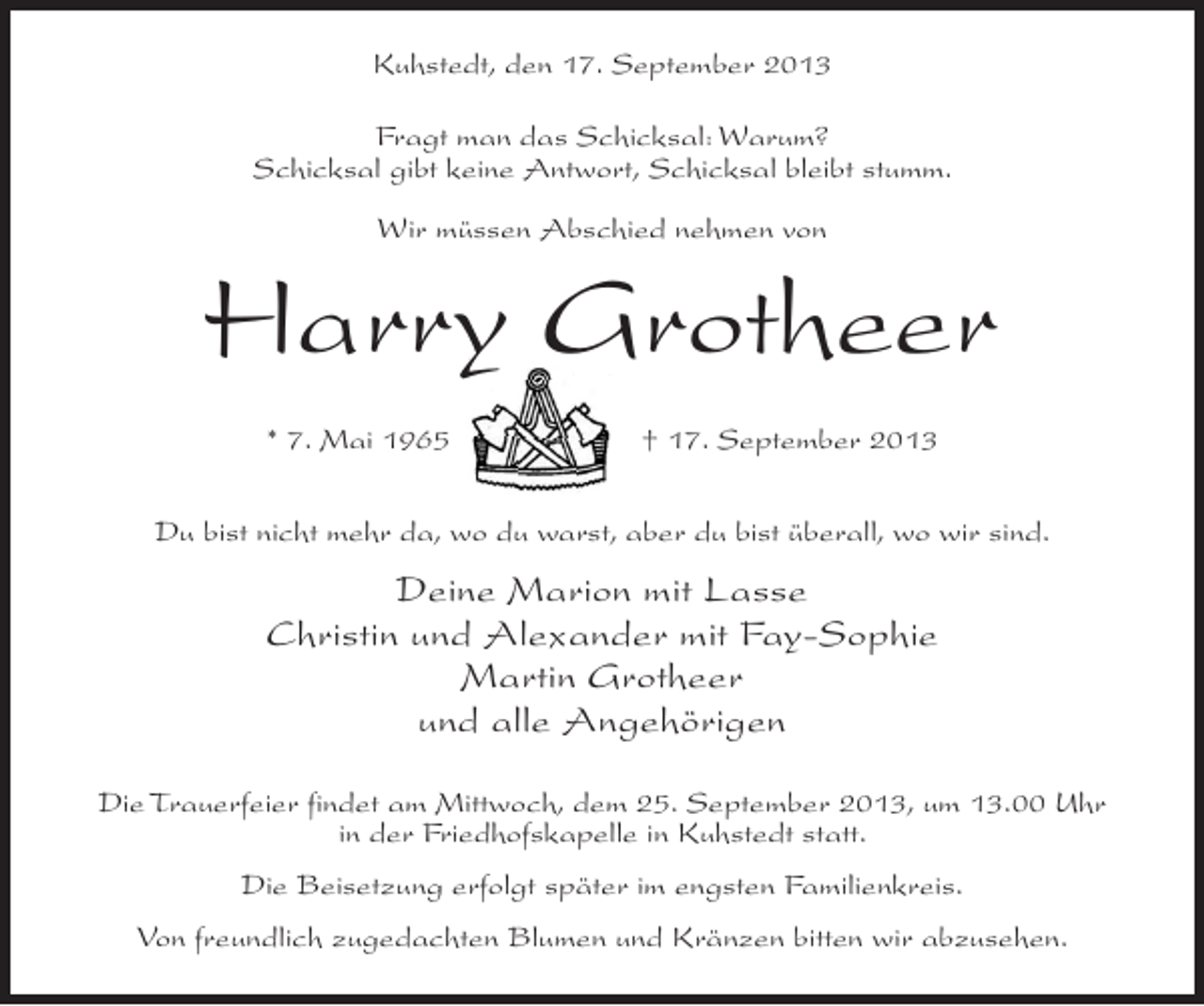 <p>Kuhstedt, den 17. September 2013<br />Fragt man das Schicksal: Warum?<br />Schicksal gibt keine Antwort, Schicksal bleibt stumm.<br />Wir müssen Abschied nehmen von</p>
<p>Harry Grotheer<br />* 7. Mai 1965</p>
<p>† 17. September 2013</p>
<p>Du bist nicht mehr da, wo du warst, aber du bist überall, wo wir sind.</p>
<p>Deine Marion mit Lasse<br />Christin und Alexander mit Fay-Sophie<br />Martin Grotheer<br />und alle Angehörigen<br />Die Trauerfeier findet am Mittwoch, dem 25. September 2013, um 13.00 Uhr<br />in der Friedhofskapelle in Kuhstedt statt.<br />Die Beisetzung erfolgt später im engsten Familienkreis.<br />Von freundlich zugedachten Blumen und Kränzen bitten wir abzusehen.</p>