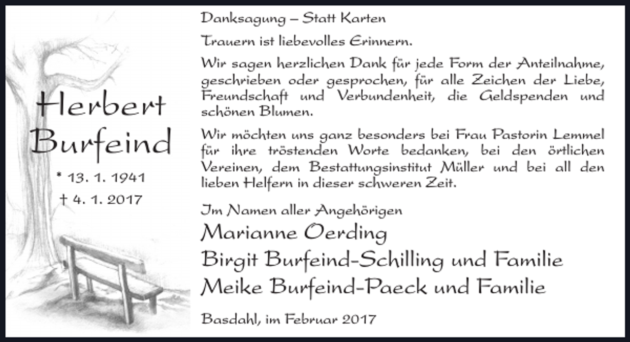 <p>Herbert<br />Burfeind<br />* 13. 1. 1941<br />† 4. 1. 2017</p><p>Danksagung – Statt Karten<br />Trauern ist liebevolles Erinnern.<br />Wir sagen herzlichen Dank für jede Form der Anteilnahme,<br />geschrieben oder gesprochen, für alle Zeichen der Liebe,<br />Freundschaft und Verbundenheit, die Geldspenden und<br />schönen Blumen.<br />Wir möchten uns ganz besonders bei Frau Pastorin Lemmel<br />für ihre tröstenden Worte bedanken, bei den örtlichen<br />Vereinen, dem Bestattungsinstitut Müller und bei all den<br />lieben Helfern in dieser schweren Zeit.<br />Im Namen aller Angehörigen</p><p>Marianne Oerding<br />Birgit Burfeind-Schilling und Familie<br />Meike Burfeind-Paeck und Familie<br />Basdahl, im Februar 2017</p>