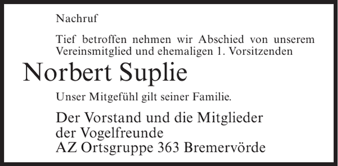 <p>Nachruf<br />Tief betroffen nehmen wir Abschied von unserem<br />Vereinsmitglied und ehemaligen 1. Vorsitzenden</p><p>Norbert Suplie</p><p>Unser Mitgefühl gilt seiner Familie.</p><p>Der Vorstand und die Mitglieder<br />der Vogelfreunde<br />AZ Ortsgruppe 363 Bremervörde</p>