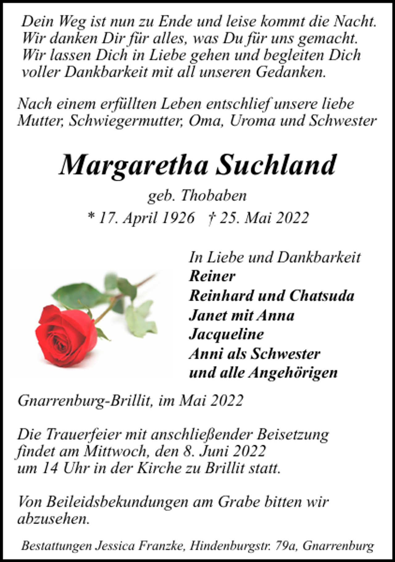 <p>Dein Weg ist nun zu Ende und leise kommt die Nacht.<br />Wir danken Dir für alles, was Du für uns gemacht.<br />Wir lassen Dich in Liebe gehen und begleiten Dich<br />voller Dankbarkeit mit all unseren Gedanken.<br />Nach einem erfüllten Leben entschlief unsere liebe<br />Mutter, Schwiegermutter, Oma, Uroma und Schwester</p><p>Margaretha Suchland<br />geb. Thobaben<br />* 17. April 1926 † 25. Mai 2022</p><p>In Liebe und Dankbarkeit<br />Reiner<br />Reinhard und Chatsuda<br />Janet mit Anna<br />Jacqueline<br />Anni als Schwester<br />und alle Angehörigen<br />Gnarrenburg-Brillit, im Mai 2022<br />Die Trauerfeier mit anschließender Beisetzung<br />findet am Mittwoch, den 8. Juni 2022<br />um 14 Uhr in der Kirche zu Brillit statt.<br />Von Beileidsbekundungen am Grabe bitten wir<br />abzusehen.<br />Bestattungen Jessica Franzke, Hindenburgstr. 79a, Gnarrenburg</p>