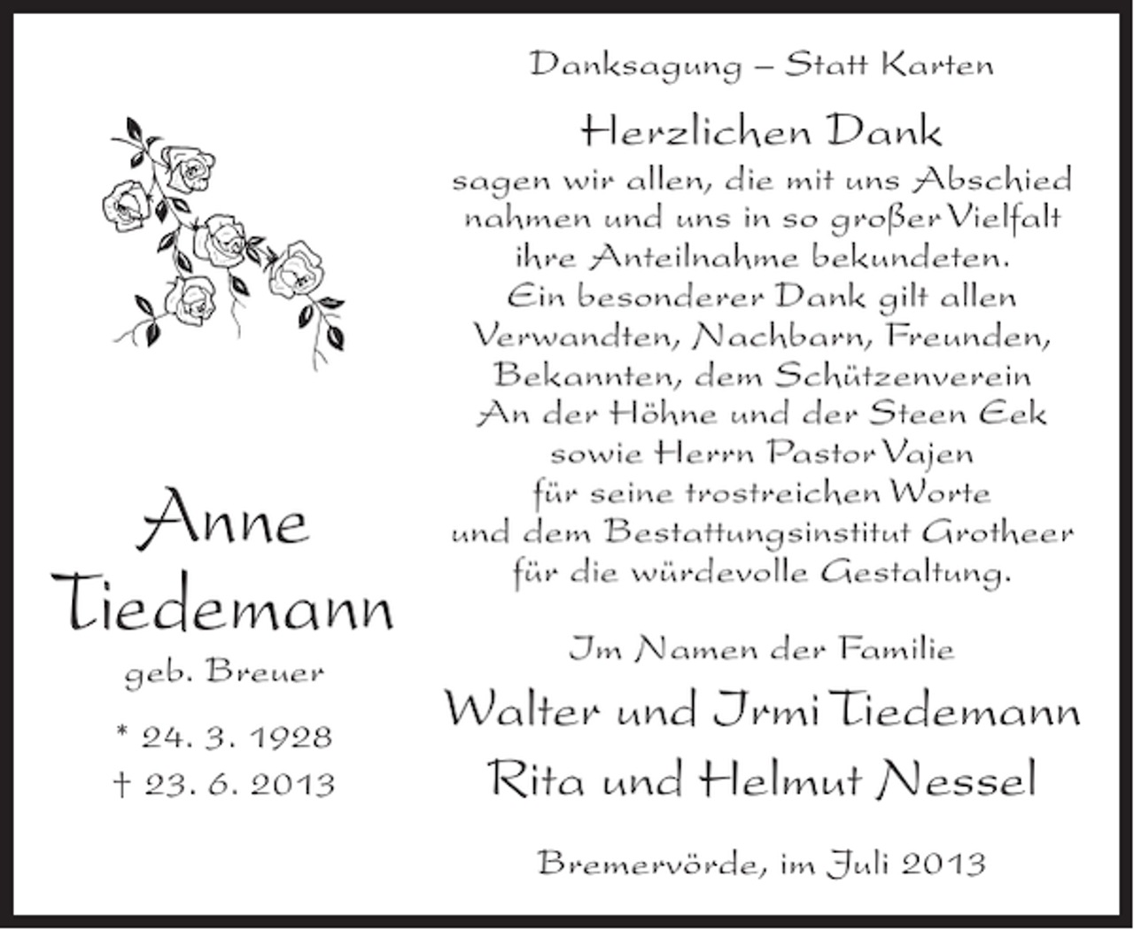 <p>Danksagung – Statt Karten</p><p>Herzlichen Dank</p><p>Anne<br />Tiedemann<br />geb. Breuer</p><p>* 24. 3. 1928<br />† 23. 6. 2013</p><p>sagen wir allen, die mit uns Abschied<br />nahmen und uns in so großer Vielfalt<br />ihre Anteilnahme bekundeten.<br />Ein besonderer Dank gilt allen<br />Verwandten, Nachbarn, Freunden,<br />Bekannten, dem Schützenverein<br />An der Höhne und der Steen Eek<br />sowie Herrn Pastor Vajen<br />für seine trostreichen Worte<br />und dem Bestattungsinstitut Grotheer<br />für die würdevolle Gestaltung.<br />Im Namen der Familie</p><p>Walter und Irmi Tiedemann<br />Rita und Helmut Nessel<br />Bremervörde, im Juli 2013</p>