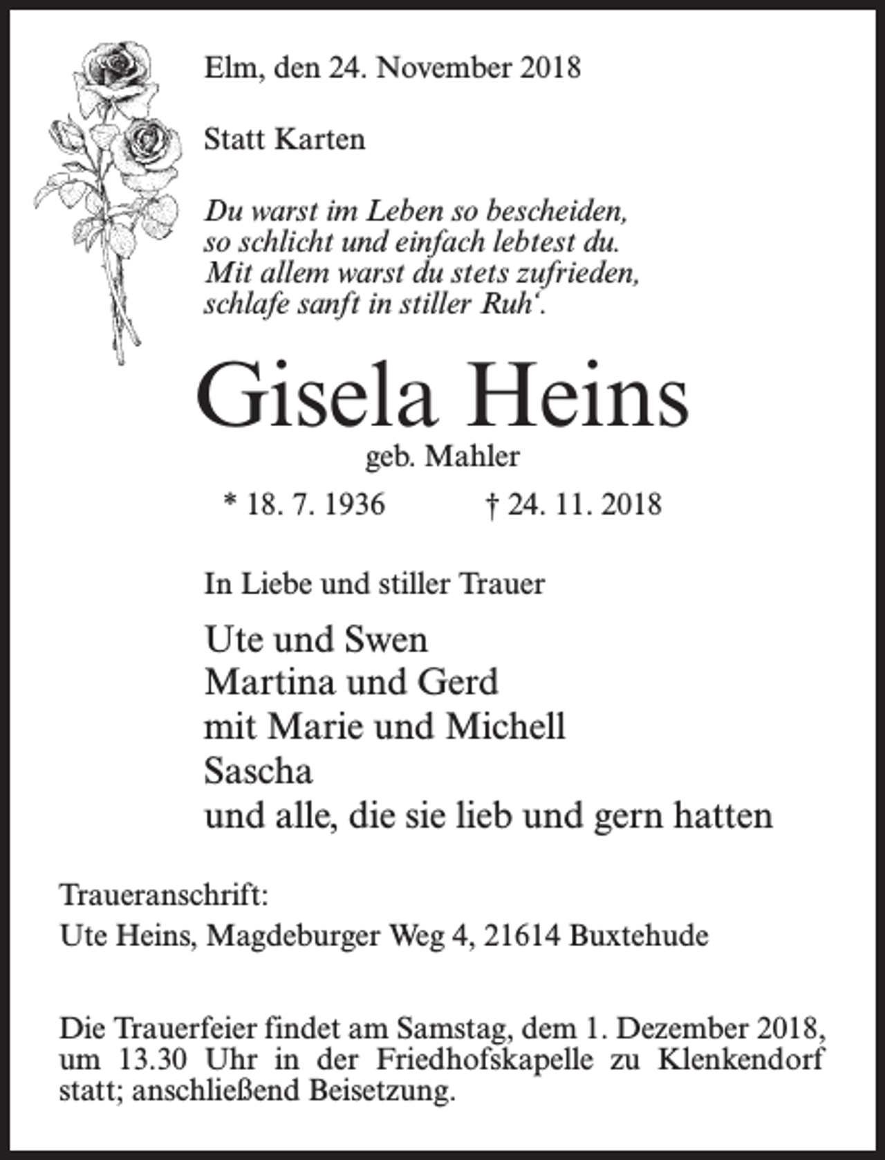 <p>Elm, den 24. November 2018<br />Statt Karten<br />Du warst im Leben so bescheiden,<br />so schlicht und einfach lebtest du.<br />Mit allem warst du stets zufrieden,<br />schlafe sanft in stiller Ruh‘.</p><p>Gisela Heins<br />geb. Mahler</p><p>* 18. 7. 1936</p><p>† 24. 11. 2018</p><p>In Liebe und stiller Trauer</p><p>Ute und Swen<br />Martina und Gerd<br />mit Marie und Michell<br />Sascha<br />und alle, die sie lieb und gern hatten<br />Traueranschrift:<br />Ute Heins, Magdeburger Weg 4, 21614 Buxtehude<br />Die Trauerfeier findet am Samstag, dem 1. Dezember 2018,<br />um 13.30 Uhr in der Friedhofskapelle zu Klenkendorf<br />statt; anschließend Beisetzung.</p>