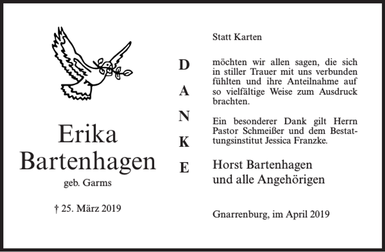 <p>Statt Karten<br />Statt Karten</p><p>Erika<br />Erika<br />Bartenhagen<br />Bartenhagen<br />geb. Garms<br />† 25.<br />geb.März<br />Garms2019<br />† 25. März 2019</p><p>D<br />D<br />A<br />A<br />N<br />N<br />K<br />K<br />E<br />E</p><p>möchten wir allen sagen, d</p><p>möchten wir allen sagen, die sich<br />verbunden fühlten und ihre<br />in stiller­Trauer mit uns verbunden<br />Weise<br />zum Ausdruck<br />fühlten und<br />ihre Anteilnahme<br />auf brach<br />so vielfältige Weise zum Ausdruck<br />brachten.</p><p>Ein besonderer Dank gilt H</p><p>Ein besonderer<br />Dank<br />gilt Herrn<br />und dem<br />Bestattungsinstitu<br />­Pastor Schmeißer und dem Bestattungsinstitut Jessica Franzke.</p><p>Horst Bartenhagen<br />Horst Bartenhagen<br />und alle Angehörigen<br />und alle Angehörigen<br />Gnarrenburg, im April 201<br />Gnarrenburg, im April 2019</p>