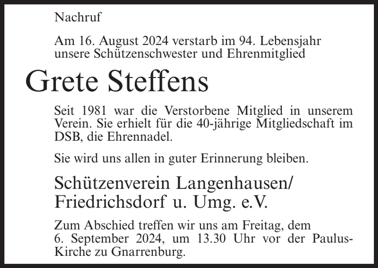 <p>Nachruf<br />Am 16. August 2024 verstarb im 94. Lebensjahr<br />unsere Schützenschwester und Ehrenmitglied</p><p>Grete Steffens<br />Seit 1981 war die Verstorbene Mitglied in unserem<br />Verein. Sie erhielt für die 40-jährige Mitgliedschaft im<br />DSB, die Ehrennadel.<br />Sie wird uns allen in guter Erinnerung bleiben.</p><p>Schützenverein Langenhausen/<br />Friedrichsdorf u. Umg. e.V.<br />Zum Abschied treffen wir uns am Freitag, dem<br />6. September 2024, um 13.30 Uhr vor der PaulusKirche zu Gnarrenburg.</p>