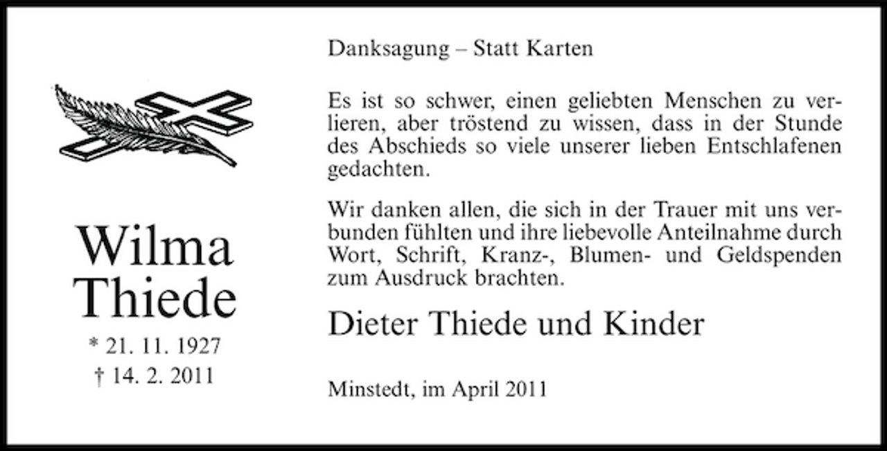 <p>Danksagung – Statt Karten Es ist so schwer, einen geliebten Menschen zu verlieren, aber tröstend zu wissen, dass in der Stunde des Abschieds so viele unserer lieben Entschlafenen gedachten.</p><p>Wilma Thiede<br />* 21. 11. 1927 † 14. 2. 2011</p><p>Wir danken allen, die sich in der Trauer mit uns verbunden fühlten und ihre liebevolle Anteilnahme durch Wort, Schrift, Kranz-, Blumen- und Geldspenden zum Ausdruck brachten.</p><p>Dieter Thiede und Kinder<br />Minstedt, im April 2011</p>