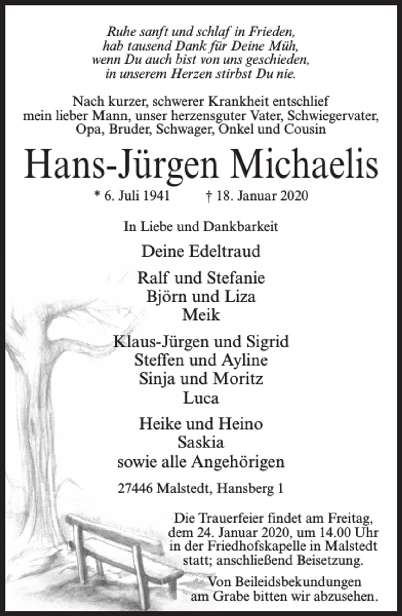 <p>Ruhe sanft und schlaf in Frieden,<br />hab tausend Dank für Deine Müh,<br />wenn Du auch bist von uns geschieden,<br />in unserem Herzen stirbst Du nie.<br />Nach kurzer, schwerer Krankheit entschlief<br />mein lieber Mann, unser herzensguter Vater, Schwiegervater,<br />Opa, Bruder, Schwager, Onkel und Cousin</p><p>Hans-Jürgen Michaelis<br />* 6. Juli 1941 † 18. Januar 2020<br />In Liebe und Dankbarkeit</p><p>Deine Edeltraud<br />Ralf und Stefanie<br />Björn und Liza<br />Meik<br />Klaus-Jürgen und Sigrid<br />Steffen und Ayline<br />Sinja und Moritz<br />Luca<br />Heike und Heino<br />Saskia<br />sowie alle Angehörigen<br />27446 Malstedt, Hansberg 1<br />Die Trauerfeier findet am Freitag,<br />dem 24. Januar 2020, um 14.00 Uhr<br />in der Friedhofskapelle in Malstedt<br />statt; anschließend Beisetzung.<br />Von Beileidsbekundungen<br />am Grabe bitten wir abzusehen.</p>