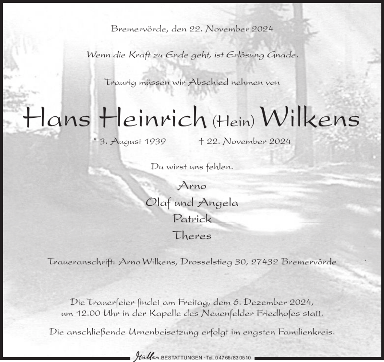 <p>Bremervörde, den 22. November 2024</p><p>Wenn die Kraft zu Ende geht, ist Erlösung Gnade.<br />Traurig müssen wir Abschied nehmen von</p><p>Hans Heinrich (Hein) Wilkens<br />* 3. August 1939</p><p>† 22. November 2024</p><p>Du wirst uns fehlen.</p><p>Arno<br />Olaf und Angela<br />Patrick<br />Theres<br />Traueranschrift: Arno Wilkens, Drosselstieg 30, 27432 Bremervörde</p><p>Die Trauerfeier findet am Freitag, dem 6. Dezember 2024,<br />um 12.00 Uhr in der Kapelle des Neuenfelder Friedhofes statt.<br />Die anschließende Urnenbeisetzung erfolgt im engsten Familienkreis.<br />BESTATTUNGEN ∙ Tel. 0 47 65/ 83 0510</p>