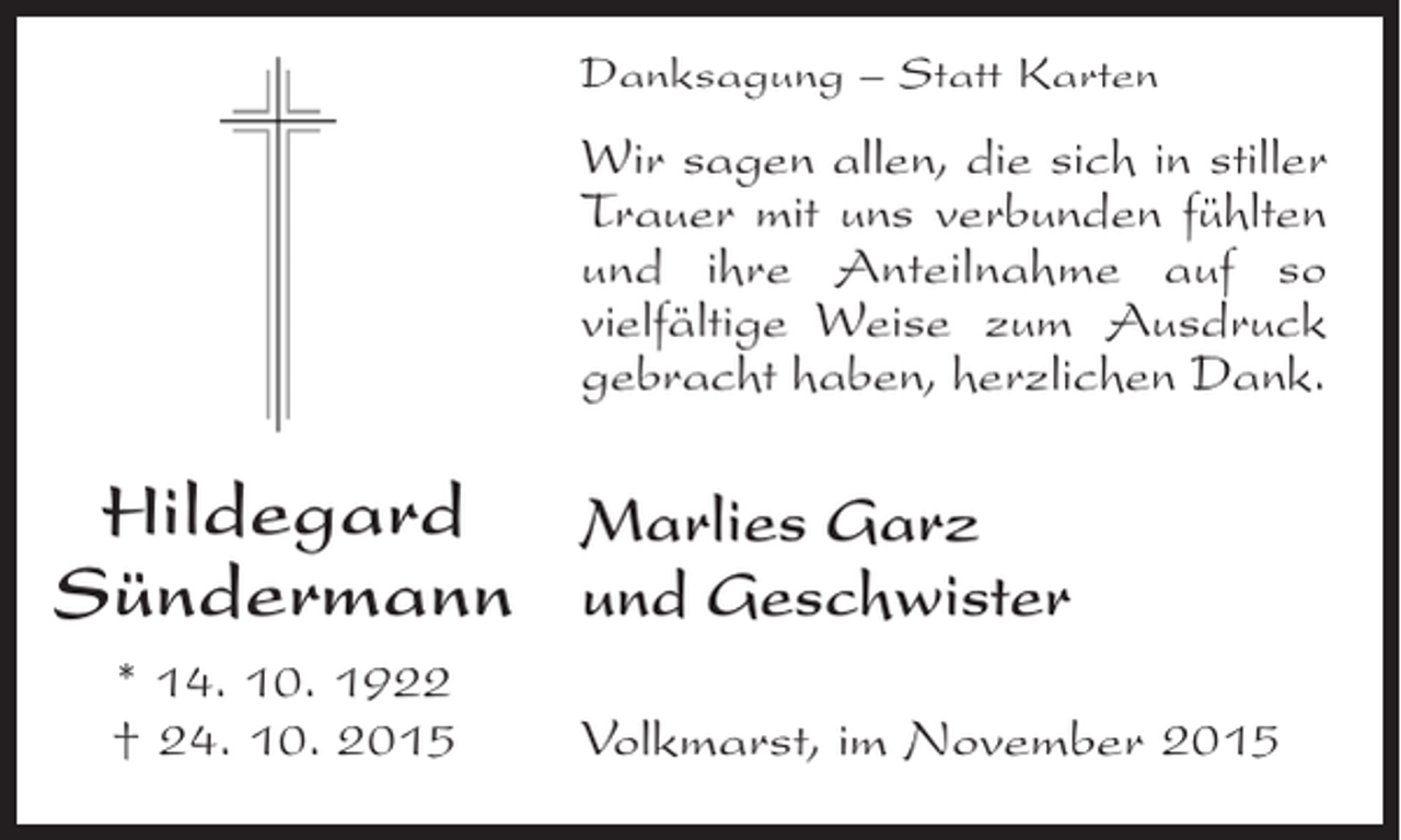 <p>Danksagung Â– Statt Karten</p><p>Wir sagen allen, die sich in stiller<br />Trauer mit uns verbunden Â­Ã¼hlten<br />f<br />und ihre Anteilnahme auf so<br />vielfÃ¤ltige Weise zum Ausdruck<br />g<br />Â­ ebracht haben, herzlichen Dank.</p><p>Hildegard Marlies Garz<br />SÃ¼ndermann und Geschwister<br />* 14. 10. 1922<br />Â† 24. 10. 2015</p><p>Volkmarst, im November 2015</p>