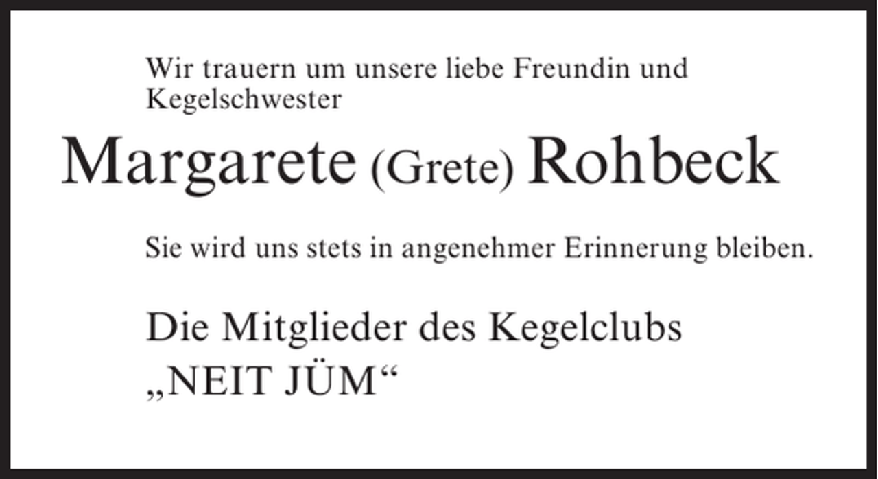 <p>Wir trauern um unsere liebe Freundin und<br />Kegelschwester</p><p>Margarete (Grete) Rohbeck<br />Sie wird uns stets in angenehmer Erinnerung bleiben.</p><p>Die Mitglieder des Kegelclubs<br />„NEIT JÜM“</p>