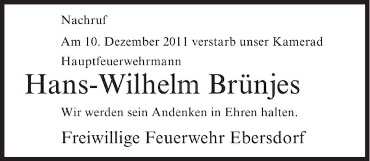 <p>Nachruf<br />Am 10. Dezember 2011 verstarb unser Kamerad<br />Hauptfeuerwehrmann</p><p>Hans-Wilhelm Brünjes<br />Wir werden sein Andenken in Ehren halten.</p><p>Freiwillige Feuerwehr Ebersdorf</p>
