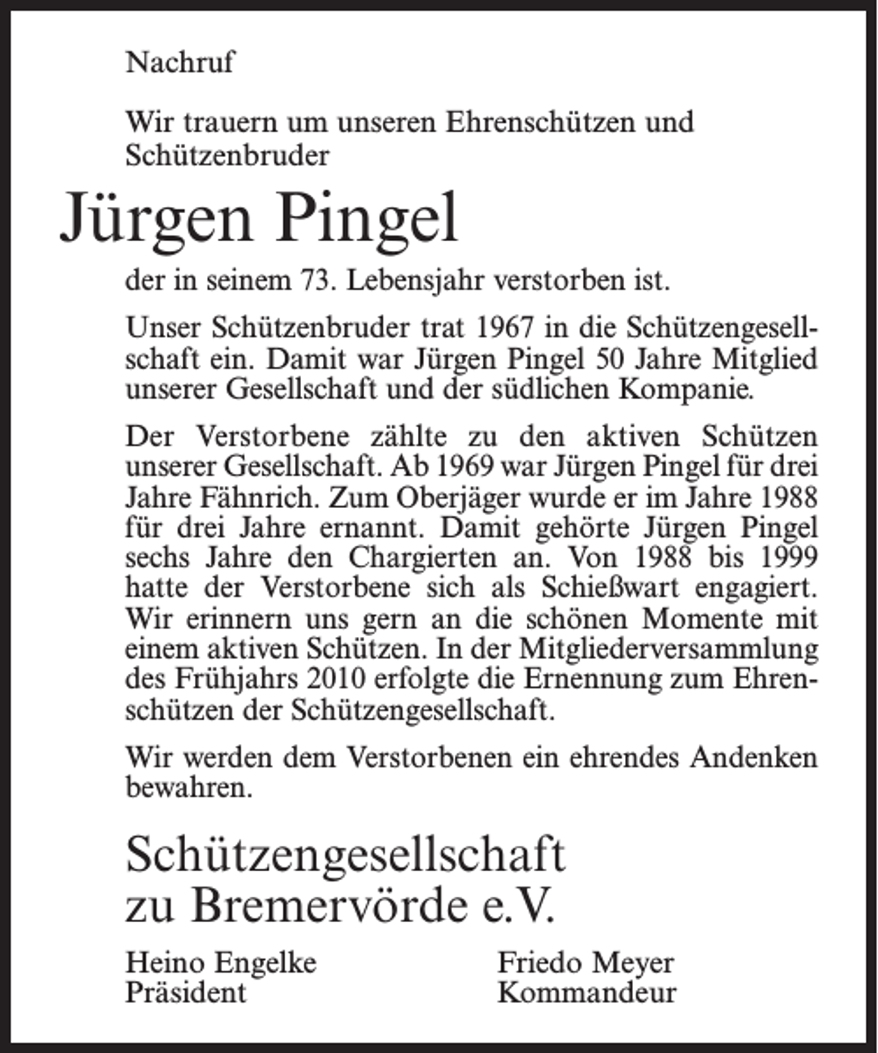 <p>Nachruf<br />Wir trauern um unseren Ehrenschützen und<br />Schützenbruder</p><p>Jürgen Pingel<br />der in seinem 73. Lebensjahr verstorben ist.<br />Unser Schützenbruder trat 1967 in die Schützengesellschaft ein. Damit war Jürgen Pingel 50 Jahre Mitglied<br />unserer Gesellschaft und der süd­lichen Kompanie.<br />Der Verstorbene zählte zu den aktiven Schützen<br />unserer Gesellschaft. Ab 1969 war Jürgen Pingel für drei<br />Jahre Fähnrich. Zum Oberjäger wurde er im ­Jahre 1988<br />für drei Jahre ernannt. Damit gehörte Jürgen ­Pingel<br />sechs Jahre den Chargierten an. Von 1988 bis 1999<br />hatte der Verstorbene sich als Schießwart ­engagiert.<br />Wir erinnern uns gern an die schönen Momente mit<br />einem aktiven Schützen. In der Mitgliederversammlung<br />des Frühjahrs 2010 erfolgte die Ernennung zum Ehrenschützen der Schützengesellschaft.<br />Wir werden dem Verstorbenen ein ehrendes Andenken<br />bewahren.</p><p>Schützengesellschaft<br />zu Bremervörde e.V.<br />Heino Engelke Friedo Meyer<br />Präsident<br />Kommandeur</p>