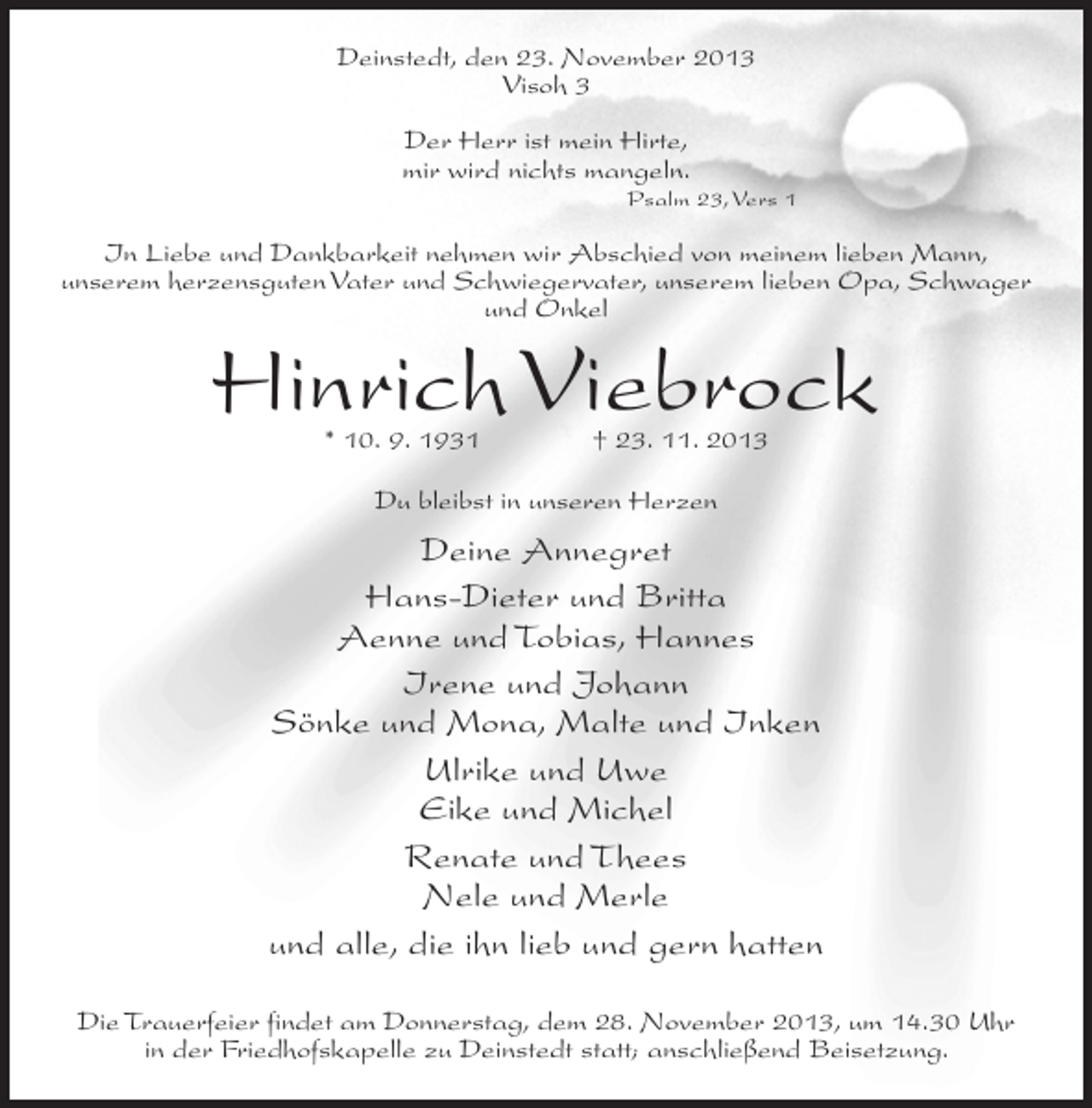 <p>Deinstedt, den 23. November 2013<br />Visoh 3<br />Der Herr ist mein Hirte,<br />mir wird nichts mangeln.</p><p>Psalm 23, Vers 1</p><p>In Liebe und Dankbarkeit nehmen wir Abschied von meinem lieben Mann,<br />unserem herzensguten Vater und Schwiegervater, unserem lieben Opa, Schwager<br />und Onkel</p><p>Hinrich Viebrock<br />* 10. 9. 1931 † 23. 11. 2013<br />Du bleibst in unseren Herzen</p><p>Deine Annegret<br />Hans-Dieter und Britta<br />Aenne und Tobias, Hannes<br />Irene und Johann<br />Sönke und Mona, Malte und Inken<br />Ulrike und Uwe<br />Eike und Michel<br />Renate und Thees<br />Nele und Merle<br />und alle, die ihn lieb und gern hatten<br />Die Trauerfeier findet am Donnerstag, dem 28. November 2013, um 14.30 Uhr<br />in der Friedhofskapelle zu Deinstedt statt; anschließend Beisetzung.</p>