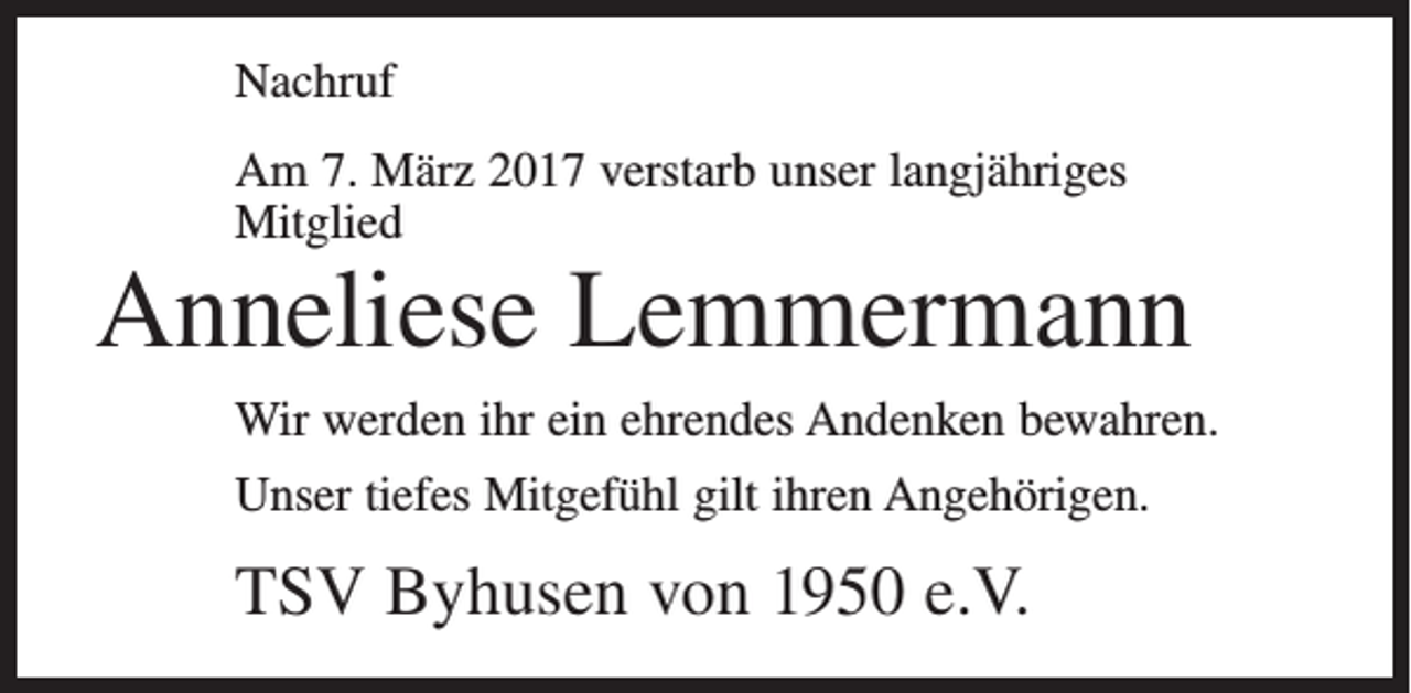 <p>Nachruf<br />Am 7. März 2017 verstarb unser langjähriges<br />Mitglied</p><p>Anneliese Lemmermann<br />Wir werden ihr ein ehrendes Andenken bewahren.<br />Unser tiefes Mitgefühl gilt ihren Angehörigen.</p><p>TSV Byhusen von 1950 e.V.</p>