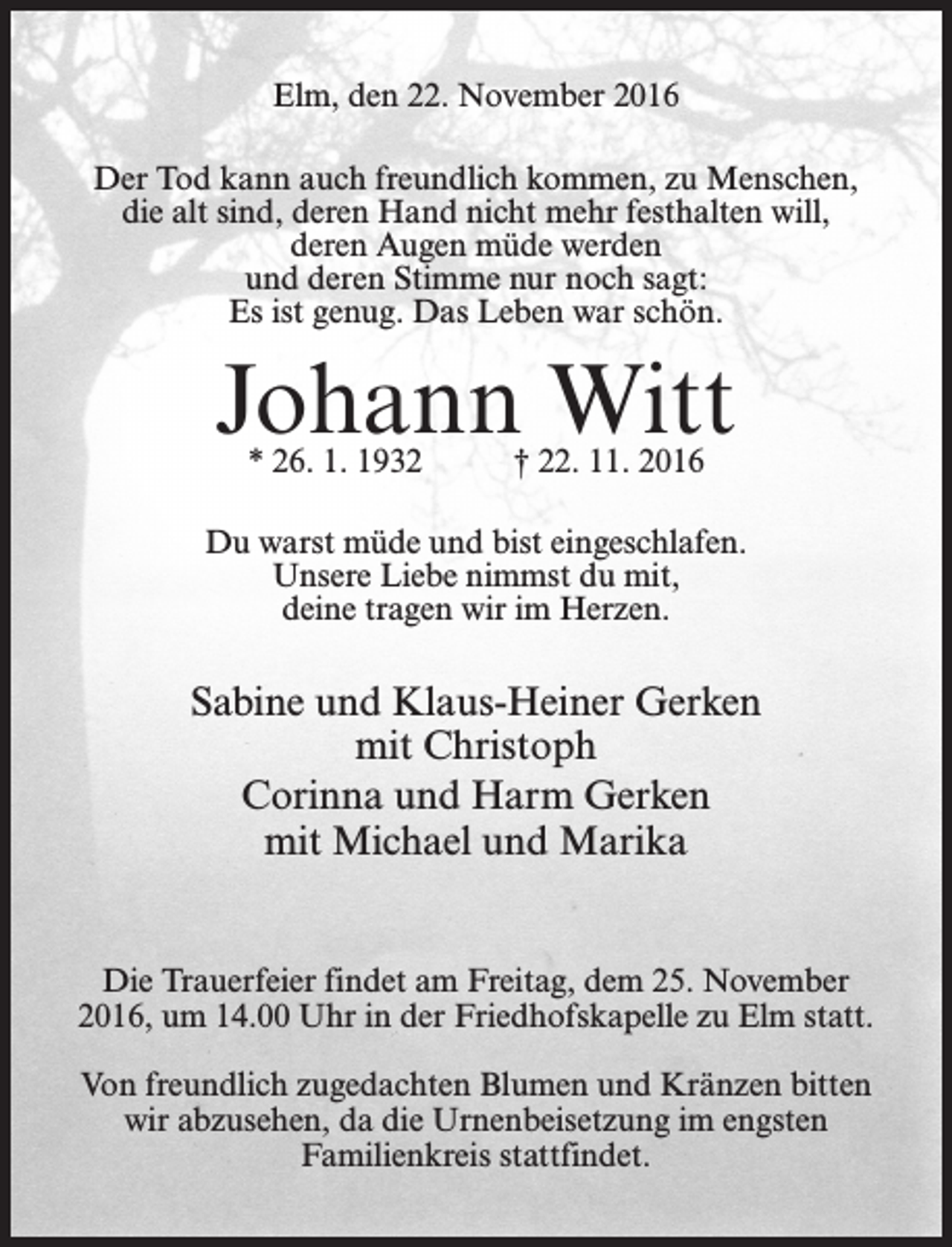 <p>Elm, den 22. November 2016<br />Der Tod kann auch freundlich kommen, zu Menschen,<br />die alt sind, deren Hand nicht mehr festhalten will,<br />deren Augen müde werden<br />und deren Stimme nur noch sagt:<br />Es ist genug. Das Leben war schön.</p><p>Johann Witt<br />* 26. 1. 1932 † 22. 11. 2016</p><p>Du warst müde und bist eingeschlafen.<br />Unsere Liebe nimmst du mit,<br />deine tragen wir im Herzen.</p><p>Sabine und Klaus-Heiner Gerken<br />mit Christoph<br />Corinna und Harm Gerken<br />mit Michael und Marika<br />Die Trauerfeier findet am Freitag, dem 25. November<br />2016, um 14.00 Uhr in der Friedhofskapelle zu Elm statt.<br />Von freundlich zugedachten Blumen und Kränzen bitten<br />wir abzusehen, da die Urnenbeisetzung im engsten<br />Familienkreis stattfindet.</p>