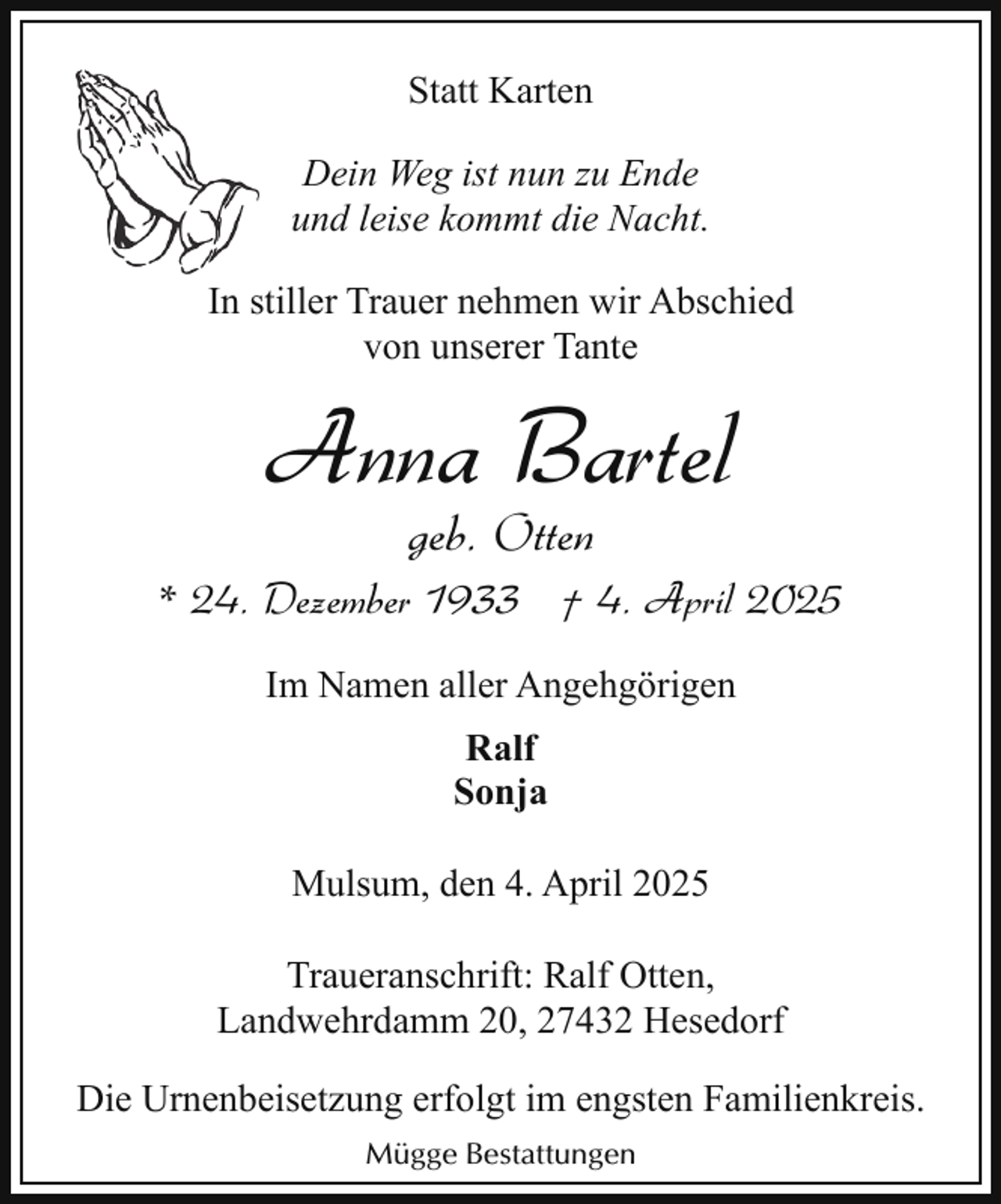 <p>Statt Karten<br />Dein Weg ist nun zu Ende<br />und leise kommt die Nacht.<br />In stiller Trauer nehmen wir Abschied<br />von unserer Tante</p><p>Anna Bartel<br />geb. Otten</p><p>* 24. Dezember 1933 † 4. April 2025<br />Im Namen aller Angehgörigen<br />Ralf<br />Sonja<br />Mulsum, den 4. April 2025<br />Traueranschrift: Ralf Otten,<br />Landwehrdamm 20, 27432 Hesedorf<br />Die Urnenbeisetzung erfolgt im engsten Familienkreis.<br />Mügge Bestattungen</p>