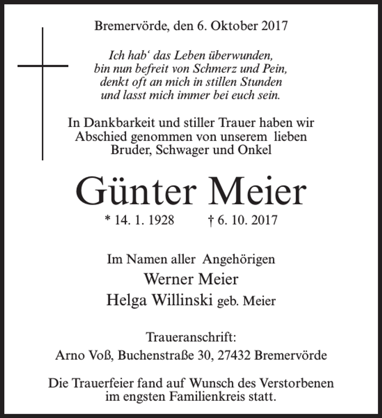 <p>Bremervörde, den 6. Oktober 2017<br />Ich hab‘ das Leben überwunden,<br />bin nun befreit von Schmerz und Pein,<br />denkt oft an mich in stillen Stunden<br />und lasst mich immer bei euch sein.</p><p>In Dankbarkeit und stiller Trauer haben wir<br />Abschied genommen von unserem lieben<br />Bruder, Schwager und Onkel</p><p>Günter Meier<br />* 14. 1. 1928 † 6. 10. 2017<br />Im Namen aller Angehörigen</p><p>Werner Meier<br />Helga Willinski geb. Meier<br />Traueranschrift:<br />Arno Voß, Buchenstraße 30, 27432 Bremervörde<br />Die Trauerfeier fand auf Wunsch des Verstorbenen<br />im engsten Familienkreis statt.</p>