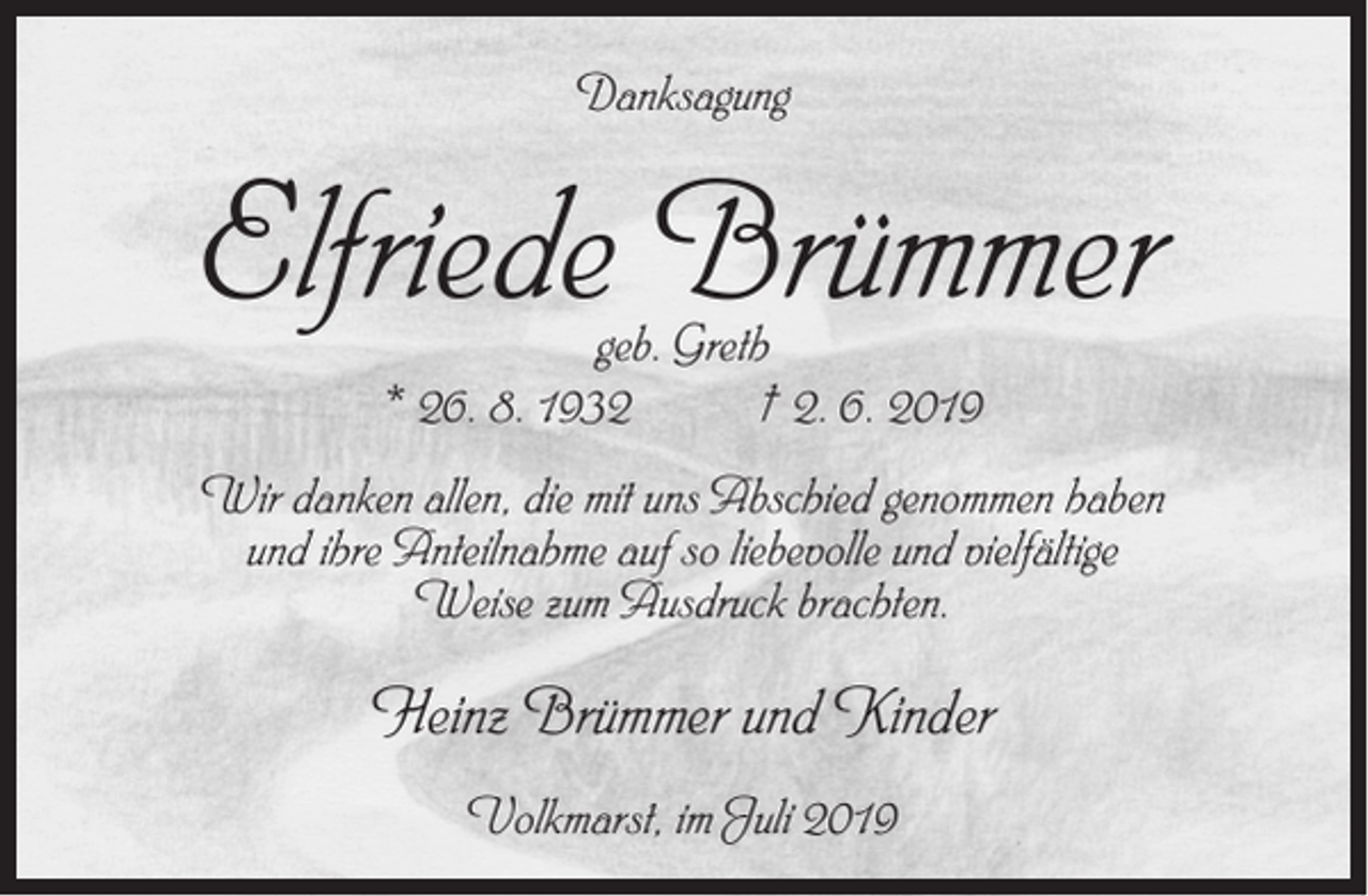 <p>Danksagung</p><p>Elfriede Brümmer<br />geb. Greth<br />* 26. 8. 1932<br />† 2. 6. 2019</p><p>Wir danken allen, die mit uns Abschied genommen haben<br />und ihre Anteilnahme auf so liebevolle und vielfältige<br />Weise zum Ausdruck brachten.</p><p>Heinz Brümmer und Kinder<br />Volkmarst, im Juli 2019</p>