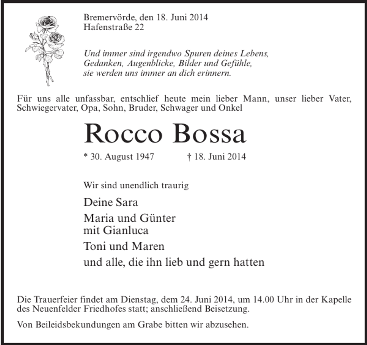 <p>Bremervörde, den 18. Juni 2014<br />Hafenstraße 22<br />Und immer sind irgendwo Spuren deines Lebens,<br />Gedanken, Augenblicke, Bilder und Gefühle,<br />sie werden uns immer an dich erinnern.<br />Für uns alle unfassbar, entschlief heute mein lieber Mann, unser lieber Vater,<br />Schwiegervater, Opa, Sohn, Bruder, Schwager und Onkel</p>
<p>Rocco Bossa<br />* 30. August 1947 † 18. Juni 2014<br />Wir sind unendlich traurig</p>
<p>Deine Sara<br />Maria und Günter<br />mit Gianluca<br />Toni und Maren<br />und alle, die ihn lieb und gern hatten<br />Die Trauerfeier findet am Dienstag, dem 24. Juni 2014, um 14.00 Uhr in der Kapelle<br />des Neuenfelder Friedhofes statt; anschließend Beisetzung.<br />Von Beileidsbekundungen am Grabe bitten wir abzusehen.</p>