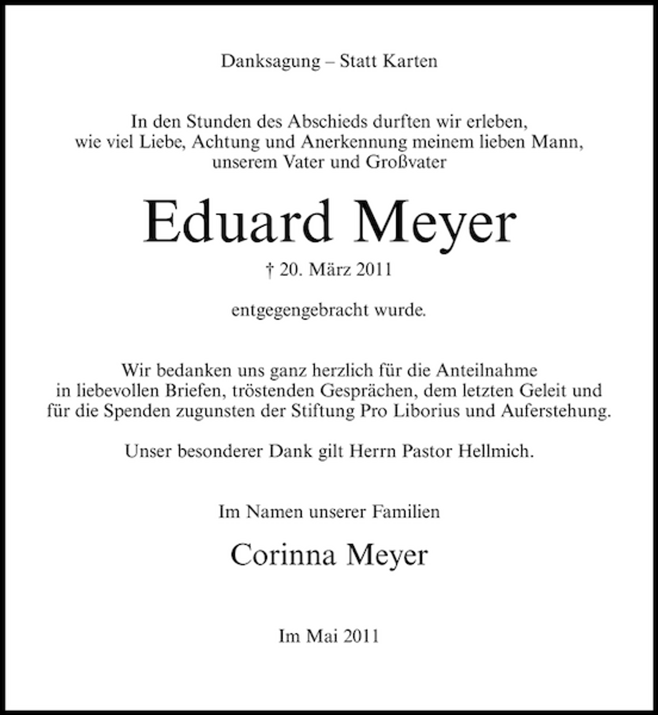 <p>Danksagung – Statt Karten In den Stunden des Abschieds durften wir erleben, wie viel Liebe, Achtung und Anerkennung meinem lieben Mann, unserem Vater und Großvater</p><p>Eduard Meyer<br />† 20. März 2011 entgegengebracht wurde. Wir bedanken uns ganz herzlich für die Anteilnahme in liebevollen Briefen, tröstenden Gesprächen, dem letzten Geleit und für die Spenden zugunsten der Stiftung Pro Liborius und Auferstehung. Unser besonderer Dank gilt Herrn Pastor Hellmich. Im Namen unserer Familien</p><p>Corinna Meyer<br />Im Mai 2011</p>
