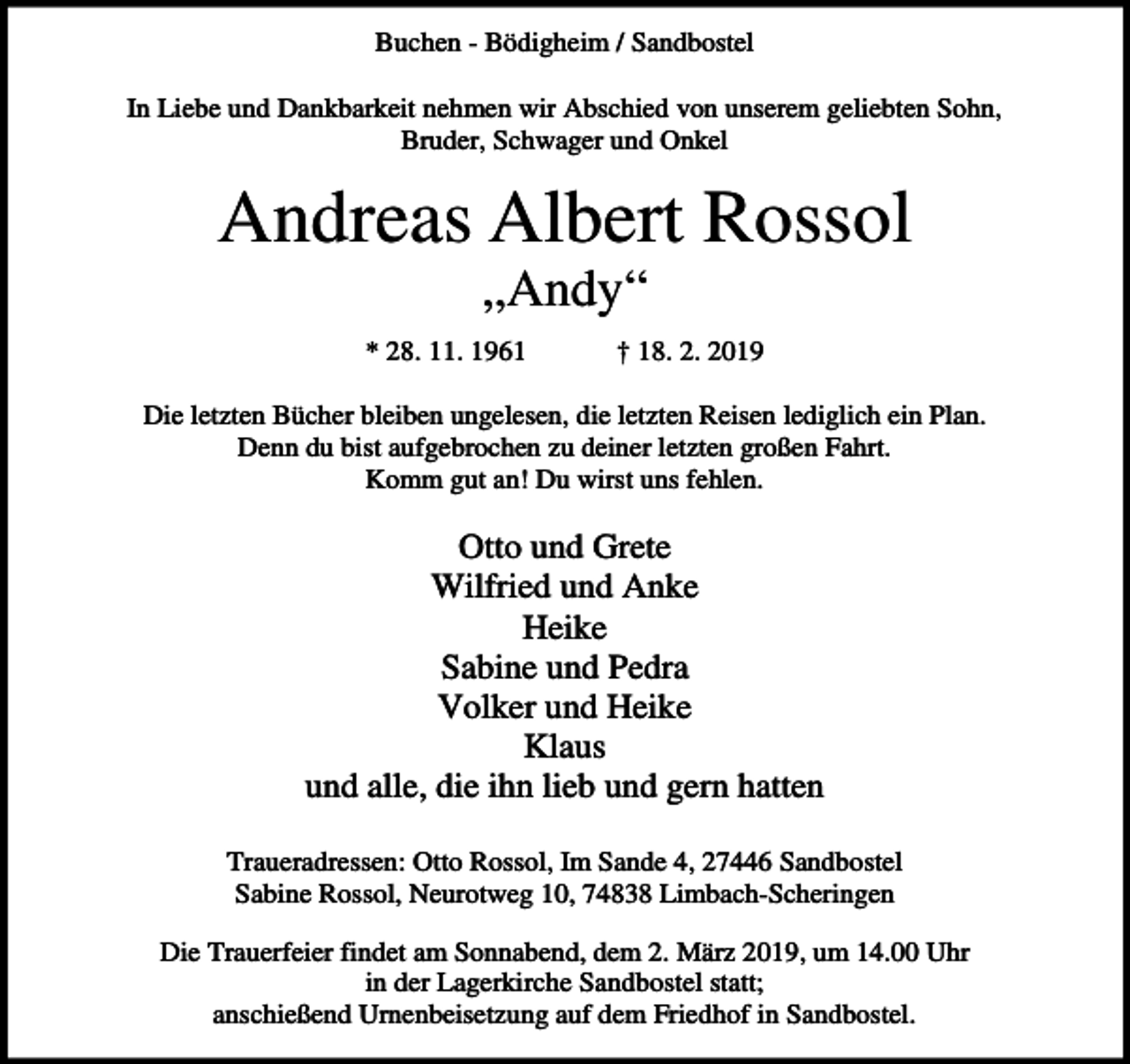 <p>Buchen - Bödigheim / Sandbostel<br />In Liebe und Dankbarkeit nehmen wir Abschied von unserem geliebten Sohn,<br />Bruder, Schwager und Onkel</p><p>Andreas Albert Rossol<br />„Andy“<br />* 28. 11. 1961</p><p>† 18. 2. 2019</p><p>Die letzten Bücher bleiben ungelesen, die letzten Reisen lediglich ein Plan.<br />Denn du bist aufgebrochen zu deiner letzten großen Fahrt.<br />Komm gut an! Du wirst uns fehlen.</p><p>Otto und Grete<br />Wilfried und Anke<br />Heike<br />Sabine und Pedra<br />Volker und Heike<br />Klaus<br />und alle, die ihn lieb und gern hatten<br />Traueradressen: Otto Rossol, Im Sande 4, 27446 Sandbostel<br />Sabine Rossol, Neurotweg 10, 74838 Limbach-Scheringen<br />Die Trauerfeier findet am Sonnabend, dem 2. März 2019, um 14.00 Uhr<br />in der Lagerkirche Sandbostel statt;<br />anschießend Urnenbeisetzung auf dem Friedhof in Sandbostel.</p>