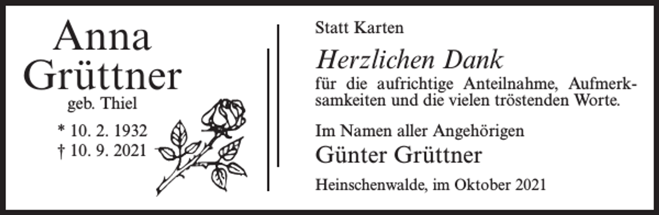 <p>Anna<br />Grüttner<br />geb. Thiel</p><p>* 10. 2. 1932<br />† 10. 9. 2021</p><p>Statt Karten</p><p>Herzlichen Dank</p><p>für die aufrichtige Anteilnahme, Aufmerksamkeiten und die vielen tröstenden Worte.<br />Im Namen aller Angehörigen</p><p>Günter Grüttner<br />Heinschenwalde, im Oktober 2021</p>