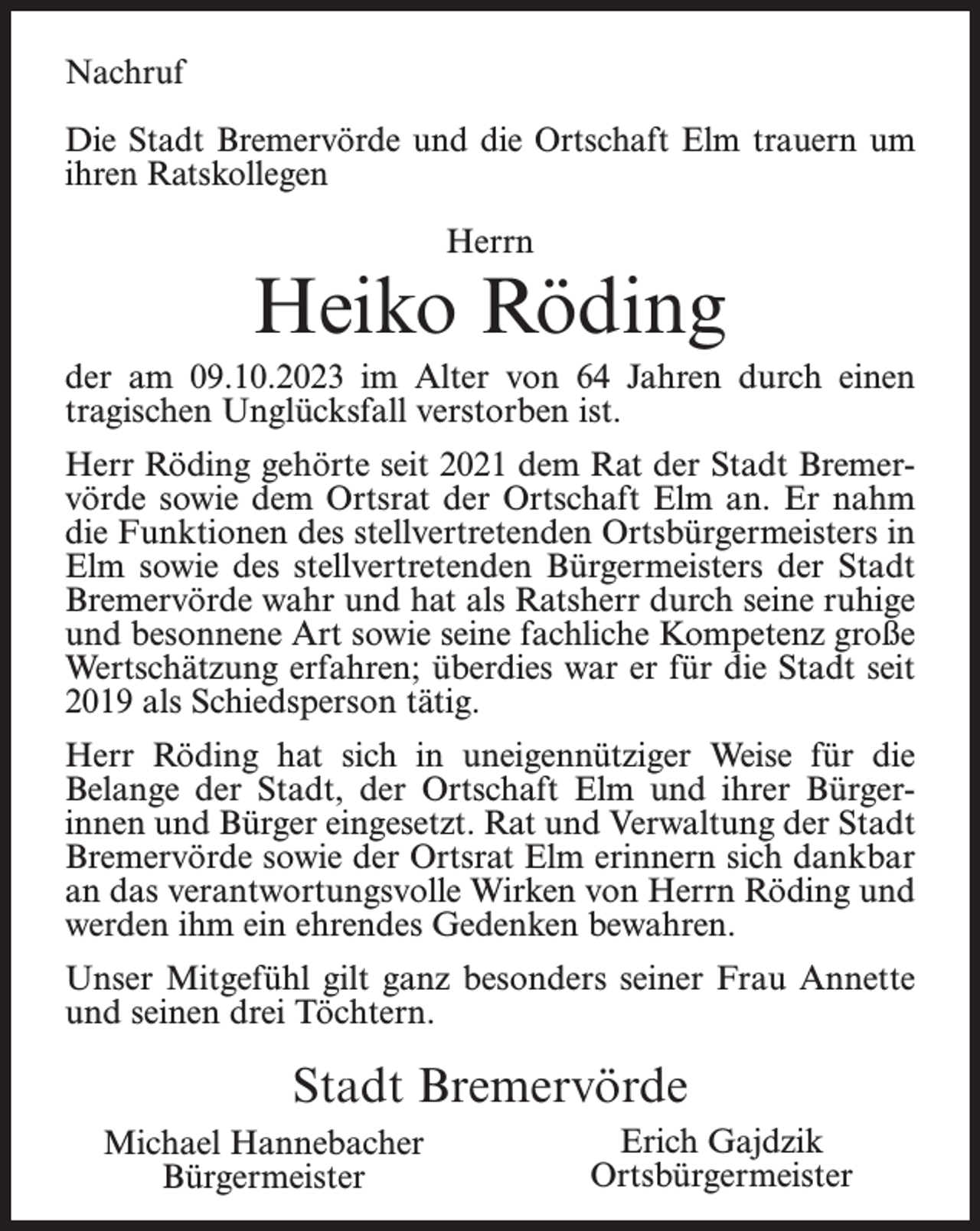 <p>Nachruf<br />Die Stadt Bremervörde und die Ortschaft Elm trauern um<br />ihren Ratskollegen<br />Herrn</p><p>Heiko Röding<br />der am 09.10.2023 im Alter von 64 Jahren durch einen<br />tragischen Unglücksfall verstorben ist.<br />Herr Röding gehörte seit 2021 dem Rat der Stadt Bremervörde sowie dem Ortsrat der Ortschaft Elm an. Er nahm<br />die Funktionen des stellvertretenden Ortsbürgermeisters in<br />Elm sowie des stellvertretenden Bürgermeisters der Stadt<br />Bremervörde wahr und hat als Ratsherr durch seine ruhige<br />und besonnene Art sowie seine fachliche Kompetenz große<br />Wertschätzung erfahren; überdies war er für die Stadt seit<br />2019 als Schiedsperson tätig.<br />Herr Röding hat sich in uneigennütziger Weise für die<br />Belange der Stadt, der Ortschaft Elm und ihrer Bürgerinnen und Bürger eingesetzt. Rat und Verwaltung der Stadt<br />Bremervörde sowie der Ortsrat Elm erinnern sich dankbar<br />an das verantwortungsvolle Wirken von Herrn Röding und<br />werden ihm ein ehrendes Gedenken bewahren.<br />Unser Mitgefühl gilt ganz besonders seiner Frau Annette<br />und seinen drei Töchtern.</p><p>Stadt Bremervörde<br />Michael Hannebacher<br />Bürgermeister</p><p>Erich Gajdzik<br />Ortsbürgermeister</p>