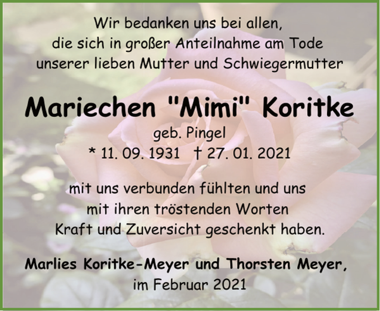 <p>Wir bedanken uns bei allen,<br />die sich in großer Anteilnahme am Tode<br />unserer lieben Mutter und Schwiegermutter</p><p>Mariechen "Mimi" Koritke<br />geb. Pingel<br />* 11. 09. 1931 † 27. 01. 2021</p><p>mit uns verbunden fühlten und uns<br />mit ihren tröstenden Worten<br />Kraft und Zuversicht geschenkt haben.<br />Marlies Koritke-Meyer und Thorsten Meyer,<br />im Februar 2021</p>