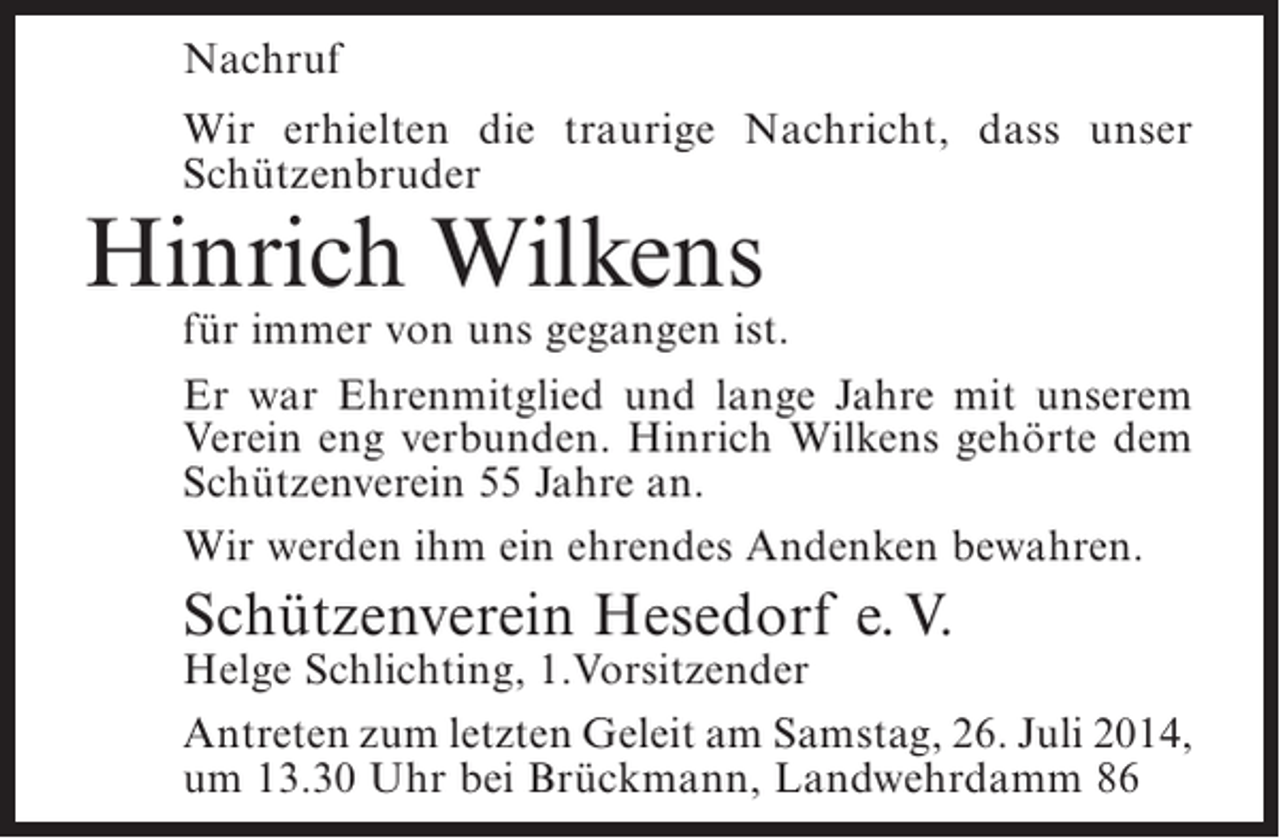 <p>Nachruf<br />Wir erhielten die traurige Nachricht, dass unser<br />Schützenbruder</p><p>Hinrich Wilkens</p><p>für immer von uns gegangen ist.<br />Er war Ehrenmitglied und lange Jahre mit unserem<br />Verein eng verbunden. Hinrich Wilkens gehörte dem<br />Schützenverein 55 Jahre an.<br />Wir werden ihm ein ehrendes Andenken bewahren.</p><p>Schützenverein Hesedorf e. V.</p><p>Helge Schlichting, 1.Vorsitzender<br />Antreten zum letzten Geleit am Samstag, 26. Juli 2014,<br />um 13.30 Uhr bei Brückmann, Landwehrdamm 86</p>
