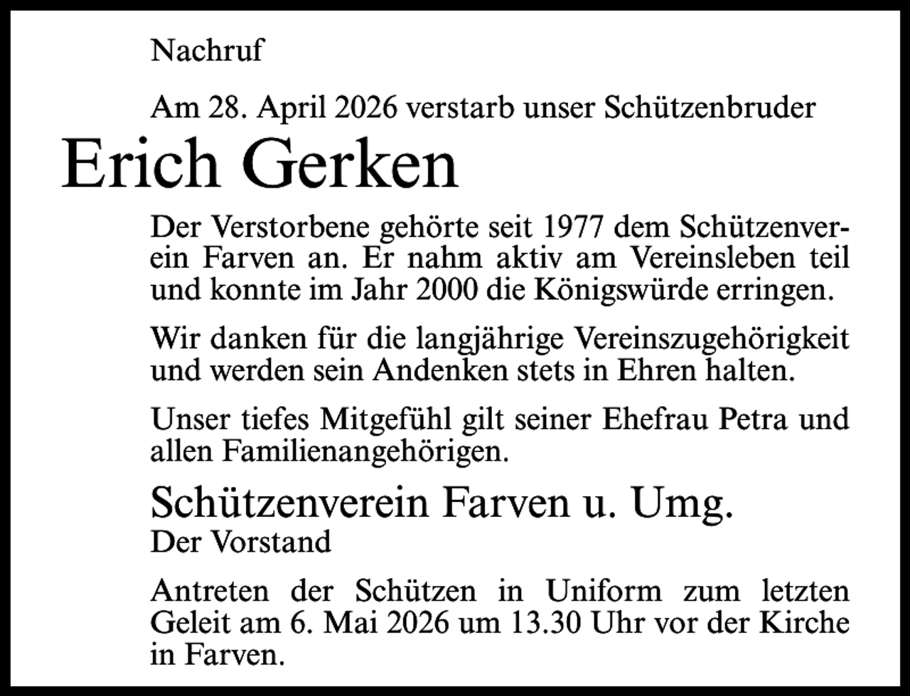 <p>Nachruf<br />Am 28. April 2026 verstarb unser Schützenbruder</p><p>Erich Gerken</p><p>Der Verstorbene gehörte seit 1977 dem Schützenverein Farven an. Er nahm aktiv am Vereinsleben teil<br />und konnte im Jahr 2000 die Königswürde erringen.<br />Wir danken für die langjährige Vereinszugehörigkeit<br />und werden sein Andenken stets in Ehren halten.<br />Unser tiefes Mitgefühl gilt seiner Ehefrau Petra und<br />allen Familienangehörigen.</p><p>Schützenverein Farven u. Umg.<br />Der Vorstand</p><p>Antreten der Schützen in Uniform zum letzten<br />Geleit am 6. Mai 2026 um 13.30 Uhr vor der Kirche<br />in Farven.</p>
