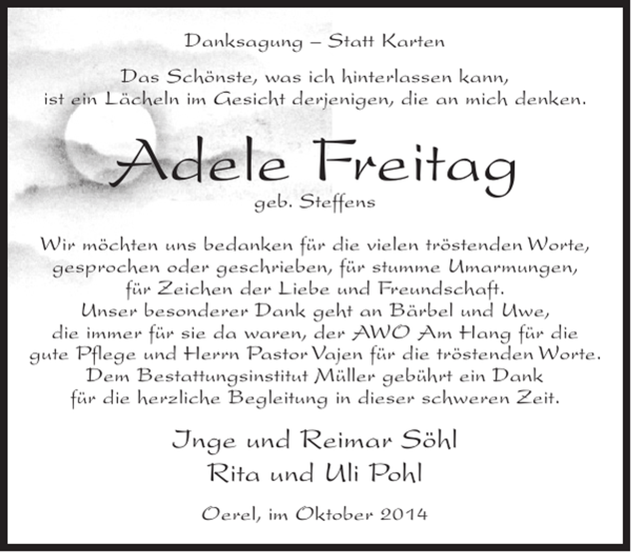 <p>Danksagung – Statt Karten<br />Das Schönste, was ich hinterlassen kann,<br />ist ein Lächeln im Gesicht derjenigen, die an mich denken.</p><p>Adele Freitag<br />geb. Steffens</p><p>Wir möchten uns bedanken für die vielen tröstenden Worte,<br />gesprochen oder geschrieben, für stumme Umarmungen,<br />für Zeichen der Liebe und Freundschaft.<br />Unser besonderer Dank geht an Bärbel und Uwe,<br />die immer für sie da waren, der AWO Am Hang für die<br />gute Pflege und Herrn Pastor Vajen für die tröstenden Worte.<br />Dem Bestattungsinstitut Müller gebührt ein Dank<br />für die herzliche Begleitung in dieser schweren Zeit.</p><p>Inge und Reimar Söhl<br />Rita und Uli Pohl<br />Oerel, im Oktober 2014</p>