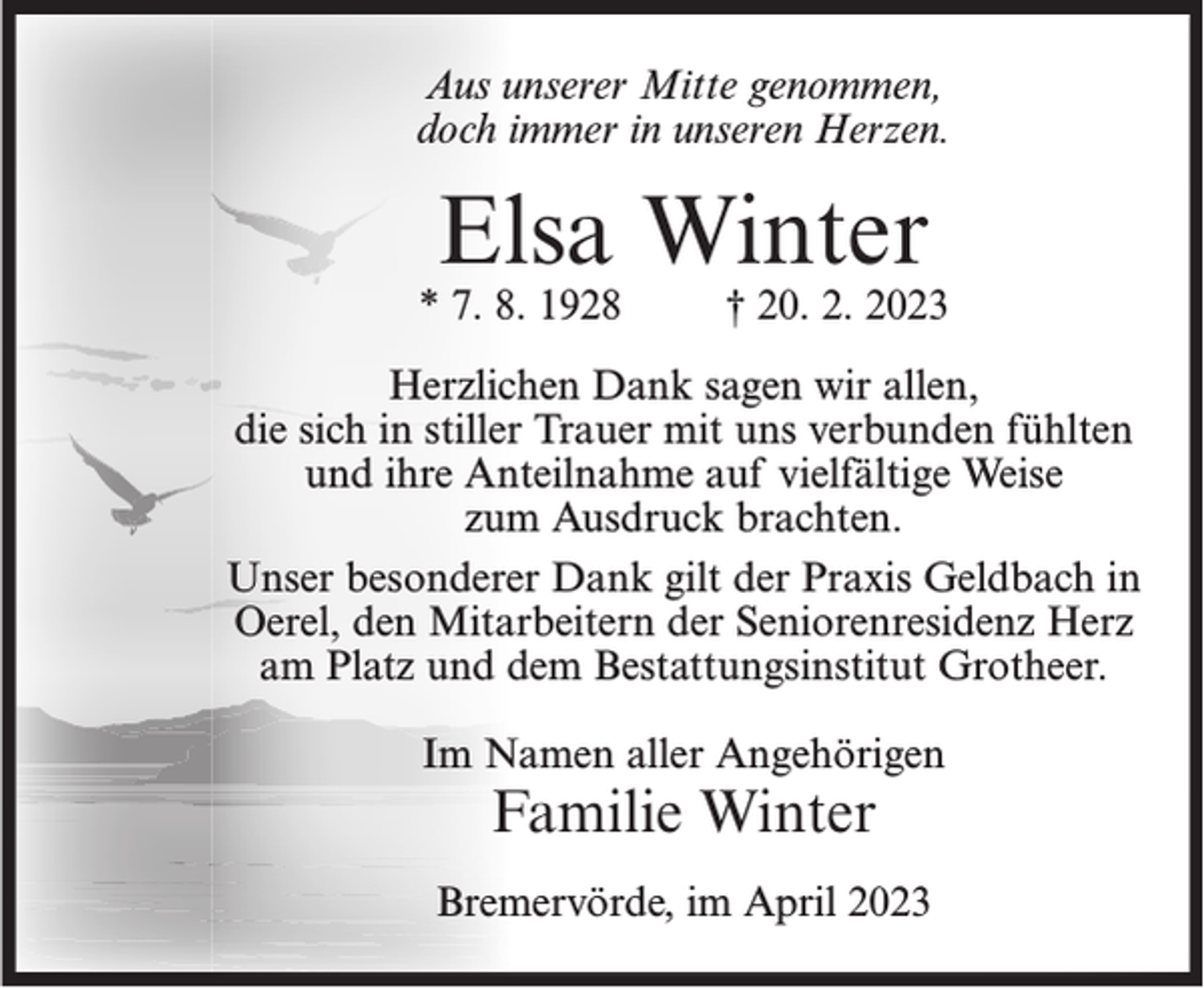 <p>Aus unserer Mitte genommen,<br />doch immer in unseren Herzen.</p><p>Elsa Winter</p><p>* 7. 8. 1928</p><p>† 20. 2. 2023</p><p>Herzlichen Dank sagen wir allen,<br />die sich in stiller Trauer mit uns verbunden fühlten<br />und ihre Anteilnahme auf vielfältige Weise<br />zum Ausdruck brachten.<br />Unser besonderer Dank gilt der Praxis Geldbach in<br />Oerel, den Mitarbeitern der Seniorenresidenz Herz<br />am Platz und dem Bestattungsinstitut Grotheer.<br />Im Namen aller Angehörigen</p><p>Familie Winter</p><p>Bremervörde, im April 2023</p>
