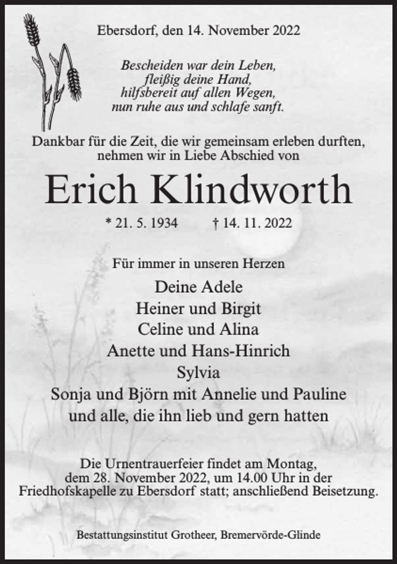 <p>Ebersdorf, den 14. November 2022<br />Bescheiden war dein Leben,<br />fleißig deine Hand,<br />hilfsbereit auf allen Wegen,<br />nun ruhe aus und schlafe sanft.<br />Dankbar für die Zeit, die wir gemeinsam erleben durften,<br />nehmen wir in Liebe Abschied von</p><p>Erich Klindworth<br />* 21. 5. 1934</p><p>† 14. 11. 2022</p><p>Für immer in unseren Herzen</p><p>Deine Adele<br />Heiner und Birgit<br />Celine und Alina<br />Anette und Hans-Hinrich<br />Sylvia<br />Sonja und Björn mit Annelie und Pauline<br />und alle, die ihn lieb und gern hatten<br />Die Urnentrauerfeier findet am Montag,<br />dem 28. November 2022, um 14.00 Uhr in der<br />Friedhofskapelle zu Ebersdorf statt; anschließend Beisetzung.<br />Bestattungsinstitut Grotheer, Bremervörde-Glinde</p>