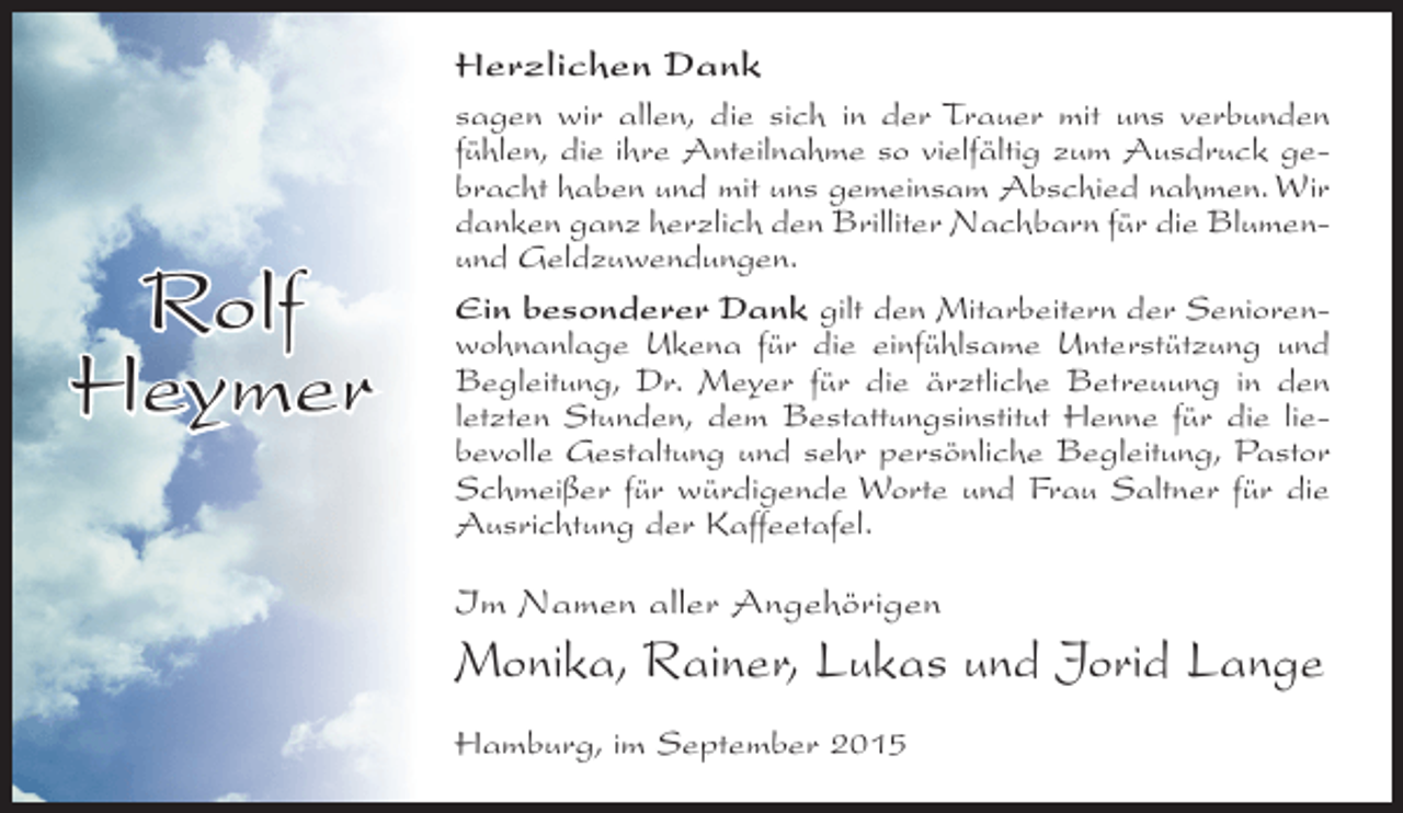 <p>Herzlichen Dank</p><p>Rolf<br />Heymer</p><p>sagen wir allen, die sich in der Trauer mit uns verbunden<br />fühlen, die ihre Anteilnahme so vielfältig zum Ausdruck gebracht haben und mit uns gemeinsam Abschied nahmen. Wir<br />danken ganz herzlich den Brilliter Nachbarn für die Blumenund Geldzuwendungen.<br />Ein besonderer Dank gilt den Mitarbeitern der Seniorenwohnanlage Ukena für die einfühlsame Unterstützung und<br />Begleitung, Dr. Meyer für die ärztliche Betreuung in den<br />letzten Stunden, dem Bestattungsinstitut Henne für die liebevolle Gestaltung und sehr persönliche Begleitung, Pastor<br />Schmeißer für würdigende Worte und Frau Saltner für die<br />Ausrichtung der Kaffeetafel.</p><p>Im Namen aller Angehörigen</p><p>Monika, Rainer, Lukas und Jorid Lange<br />Hamburg, im September 2015</p>
