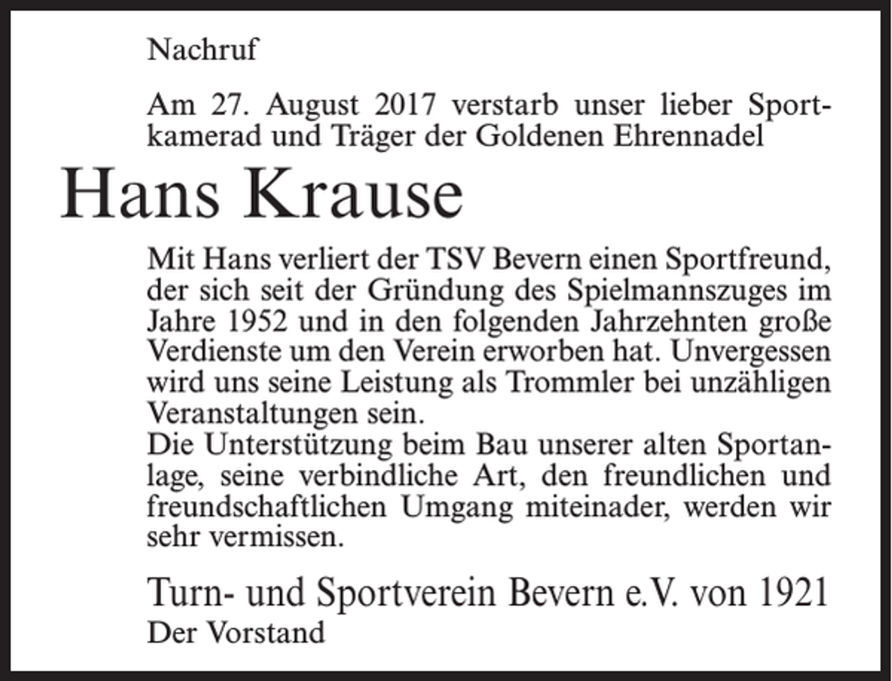 <p>Nachruf<br />Am 27. August 2017 verstarb unser lieber Sportkamerad und Träger der Goldenen Ehrennadel</p><p>Hans Krause</p><p>Mit Hans verliert der TSV Bevern einen Sportfreund,<br />der sich seit der Gründung des Spielmannszuges im<br />Jahre 1952 und in den folgenden Jahrzehnten große<br />Verdienste um den Verein erworben hat. Unvergessen<br />wird uns seine Leistung als Trommler bei unzähligen<br />Veranstaltungen sein.<br />Die Unterstützung beim Bau unserer alten Sportanlage, seine verbindliche Art, den freundlichen und<br />freundschaftlichen Umgang miteinader, werden wir<br />sehr vermissen.</p><p>Turn- und Sportverein Bevern e.V. von 1921<br />Der Vorstand</p>