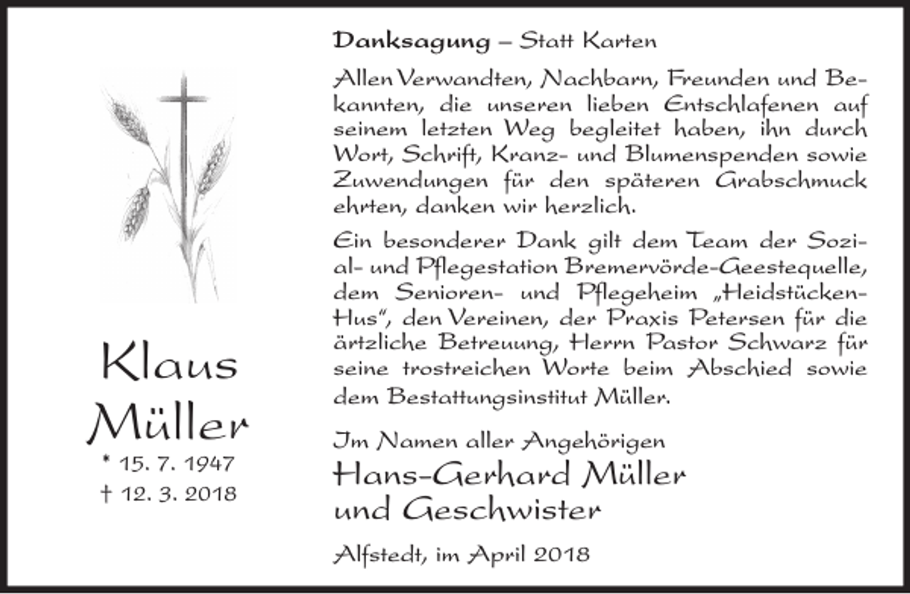 <p>Klaus<br />Müller<br />* 15. 7. 1947<br />† 12. 3. 2018</p><p>Danksagung – Statt Karten<br />Allen Verwandten, Nachbarn, Freunden und Bekannten, die unseren lieben Entschlafenen auf<br />seinem letzten Weg begleitet haben, ihn durch<br />Wort, Schrift, Kranz- und Blumenspenden sowie<br />Zuwendungen für den späteren Grabschmuck<br />ehrten, danken wir herzlich.<br />Ein besonderer Dank gilt dem Team der Sozial- und Pflegestation Bremervörde-Geestequelle,<br />dem Senioren- und Pflegeheim „HeidstückenHus“, den Vereinen, der Praxis Petersen für die<br />ärtzliche Betreuung, Herrn Pastor Schwarz für<br />seine trostreichen Worte beim Abschied sowie<br />dem Bestattungsinstitut Müller.<br />Im Namen aller Angehörigen</p><p>Hans-Gerhard Müller<br />und Geschwister<br />Alfstedt, im April 2018</p>