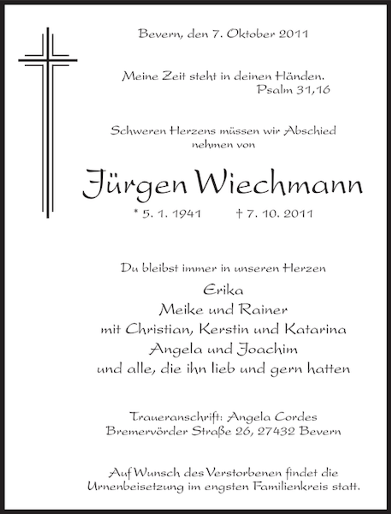 <p>Bevern, den 7. Oktober 2011<br />Meine Zeit steht in deinen Händen.<br />Psalm 31,16<br />Schweren Herzens müssen wir Abschied<br />nehmen von</p><p>Jürgen Wiechmann<br />* 5. 1. 1941</p><p>† 7. 10. 2011</p><p>Du bleibst immer in unseren Herzen</p><p>Erika<br />Meike und Rainer<br />mit Christian, Kerstin und Katarina<br />Angela und Joachim<br />und alle, die ihn lieb und gern hatten<br />Traueranschrift: Angela Cordes<br />Bremervörder Straße 26, 27432 Bevern<br />Auf Wunsch des Verstorbenen findet die<br />Urnenbeisetzung im engsten Familienkreis statt.</p>
