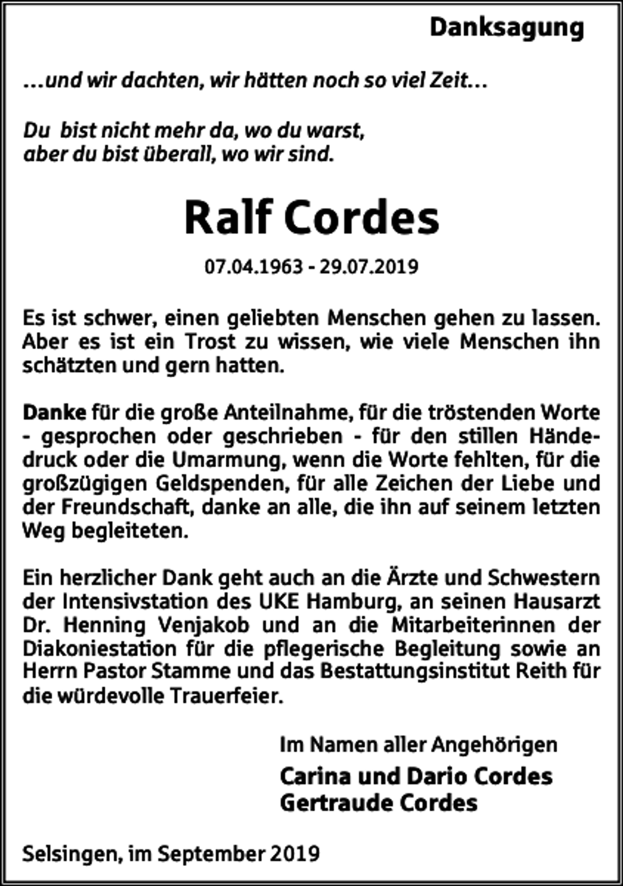<p>Danksagung<br />…und wir dachten, wir hätten noch so viel Zeit…<br />Du bist nicht mehr da, wo du warst,<br />aber du bist überall, wo wir sind.</p><p>Ralf Cordes<br />07.04.1963 - 29.07.2019</p><p>Es ist schwer, einen geliebten Menschen gehen zu lassen.<br />Aber es ist ein Trost zu wissen, wie viele Menschen ihn<br />schätzten und gern hatten.<br />Danke für die große Anteilnahme, für die tröstenden Worte<br />- gesprochen oder geschrieben - für den stillen Händedruck oder die Umarmung, wenn die Worte fehlten, für die<br />großzügigen Geldspenden, für alle Zeichen der Liebe und<br />der Freundschaft, danke an alle, die ihn auf seinem letzten<br />Weg begleiteten.<br />Ein herzlicher Dank geht auch an die Ärzte und Schwestern<br />der Intensivstation des UKE Hamburg, an seinen Hausarzt<br />Dr. Henning Venjakob und an die Mitarbeiterinnen der<br />Diakoniestation für die pflegerische Begleitung sowie an<br />Herrn Pastor Stamme und das Bestattungsinstitut Reith für<br />die würdevolle Trauerfeier.<br />Im Namen aller Angehörigen</p><p>Carina und Dario Cordes<br />Gertraude Cordes<br />Selsingen, im September 2019</p>