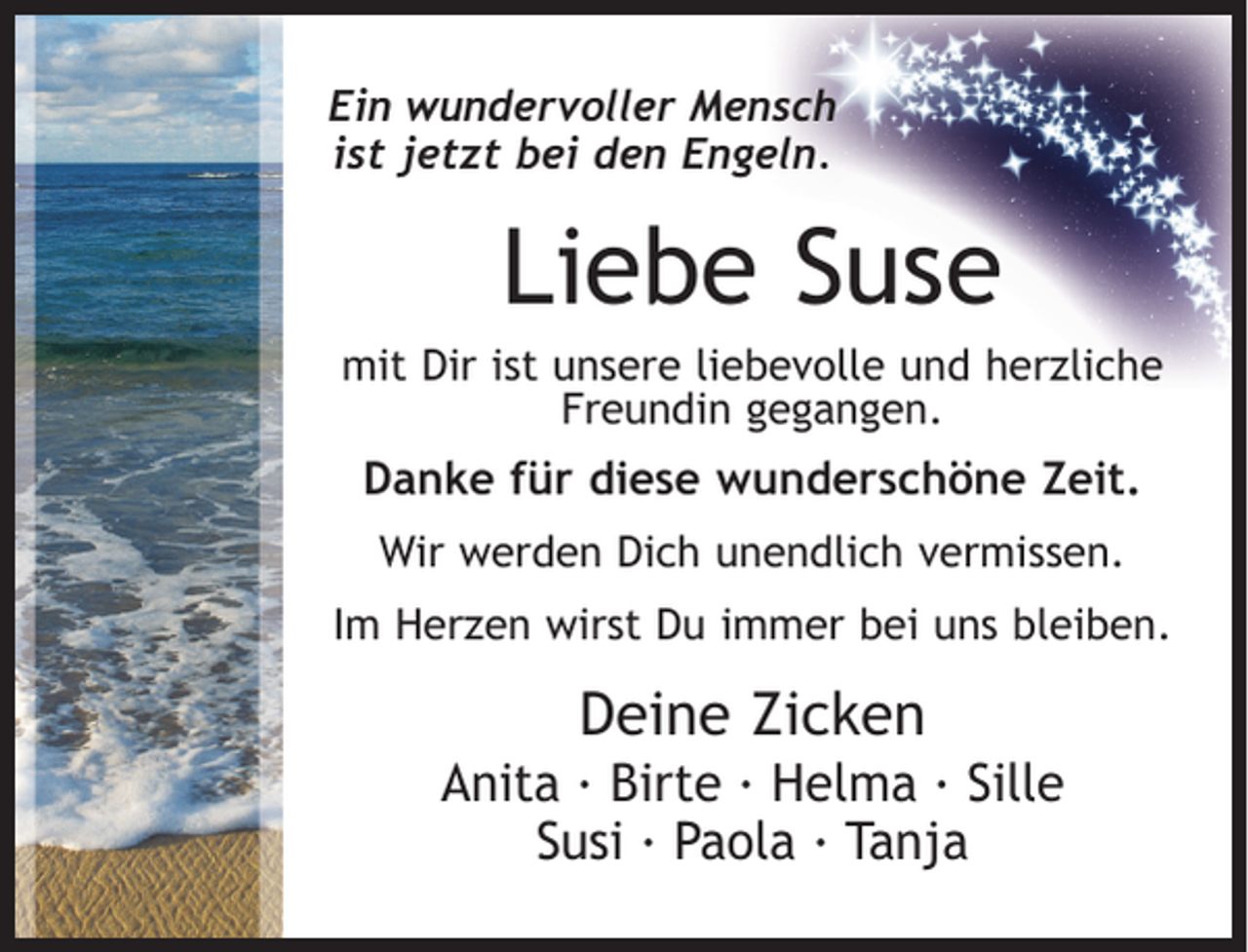 <p>Ein wundervoller Mensch<br />ist jetzt bei den Engeln.</p><p>Liebe Suse<br />mit Dir ist unsere liebevolle und herzliche<br />Freundin gegangen.</p><p>Danke für diese wunderschöne Zeit.<br />Wir werden Dich unendlich vermissen.<br />Im Herzen wirst Du immer bei uns bleiben.</p><p>Deine Zicken<br />Anita · Birte · Helma · Sille<br />Susi · Paola · Tanja</p>