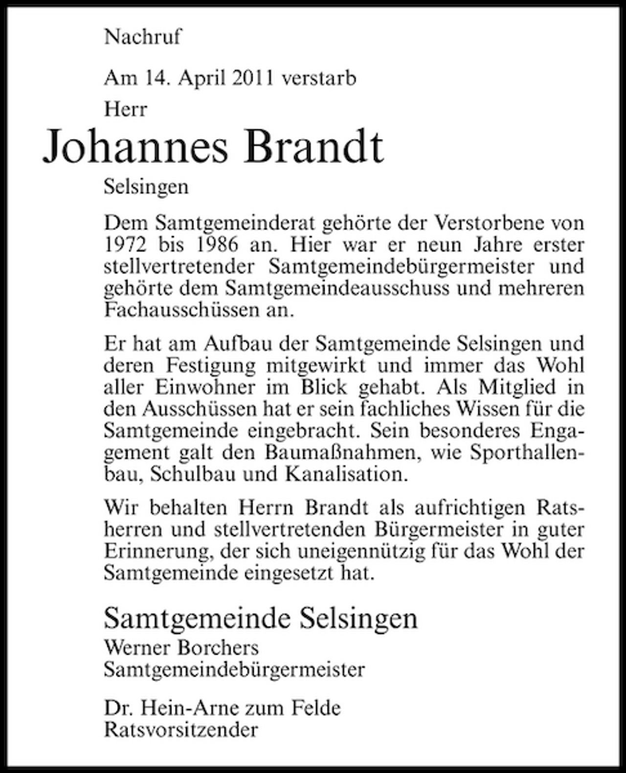 <p>Nachruf Am 14. April 2011 verstarb Herr</p><p>Johannes Brandt<br />Selsingen Dem Samtgemeinderat gehörte der Verstorbene von 1972 bis 1986 an. Hier war er neun Jahre erster stellvertretender Samtgemeindebürgermeister und gehörte dem Samtgemeindeausschuss und mehreren Fachausschüssen an. Er hat am Aufbau der Samtgemeinde Selsingen und deren Festigung mitgewirkt und immer das Wohl aller Einwohner im Blick gehabt. Als Mitglied in den Ausschüssen hat er sein fachliches Wissen für die Samtgemeinde eingebracht. Sein besonderes Engagement galt den Baumaßnahmen, wie Sporthallenbau, Schulbau und Kanalisation. Wir behalten Herrn Brandt als aufrichtigen Ratsherren und stellvertretenden Bürgermeister in guter Erinnerung, der sich uneigennützig für das Wohl der Samtgemeinde eingesetzt hat.</p><p>Samtgemeinde Selsingen<br />Werner Borchers Samtgemeindebürgermeister Dr. Hein-Arne zum Felde Ratsvorsitzender</p>
