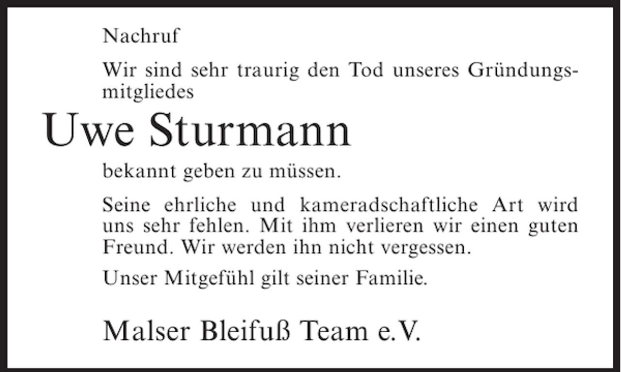<p>Nachruf<br />Wir sind sehr traurig den Tod unseres Gründungsmitgliedes</p><p>Uwe Sturmann<br />bekannt geben zu müssen.<br />Seine ehrliche und kameradschaftliche Art wird<br />uns sehr fehlen. Mit ihm verlieren wir einen guten<br />Freund. Wir werden ihn nicht vergessen.<br />Unser Mitgefühl gilt seiner Familie.</p><p>Malser Bleifuß Team e.V.</p>