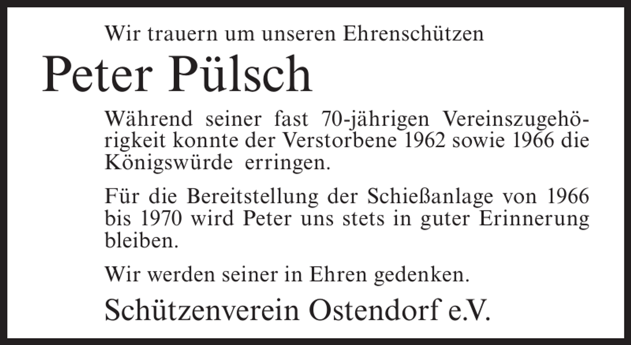 <p>Wir trauern um unseren Ehrenschützen</p><p>Peter Pülsch<br />Während seiner fast 70-jährigen Vereinszugehörigkeit konnte der Verstorbene 1962 sowie 1966 die<br />Königswürde erringen.<br />Für die Bereitstellung der Schießanlage von 1966<br />bis 1970 wird Peter uns stets in guter Erinnerung<br />bleiben.<br />Wir werden seiner in Ehren gedenken.</p><p>Schützenverein Ostendorf e.V.</p>