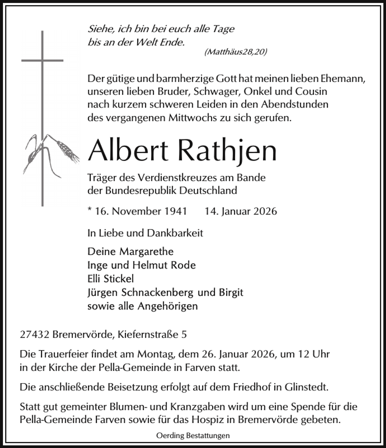 <p>Siehe, ich bin bei euch alle Tage<br />bis an der Welt Ende.</p><p>(Matthäus28,20)</p><p>Der gütige und barmherzige Gott hat meinen lieben Ehemann,<br />unseren lieben Bruder, Schwager, Onkel und Cousin<br />nach kurzem schweren Leiden in den Abendstunden<br />des vergangenen Mittwochs zu sich gerufen.</p><p>Albert Rathjen</p><p>Träger des Verdienstkreuzes am Bande<br />der Bundesrepublik Deutschland<br />* 16. November 1944. Januar 2026</p><p>In Liebe und Dankbarkeit</p><p>27432 Bremervörde, Kiefernstraße 5<br />Die Trauerfeier findet am Montag, dem 26. Januar 2026, um 12 Uhr<br />in der Kirche der Pella-Gemeinde in Farven statt.<br />Die anschließende Beisetzung erfolgt auf dem Friedhof in Glinstedt.<br />Statt gut gemeinter Blumen- und Kranzgaben wird um eine Spende für die<br />Pella-Gemeinde Farven sowie für das Hospiz in Bremervörde gebeten.<br />Oerding Bestattungen</p>