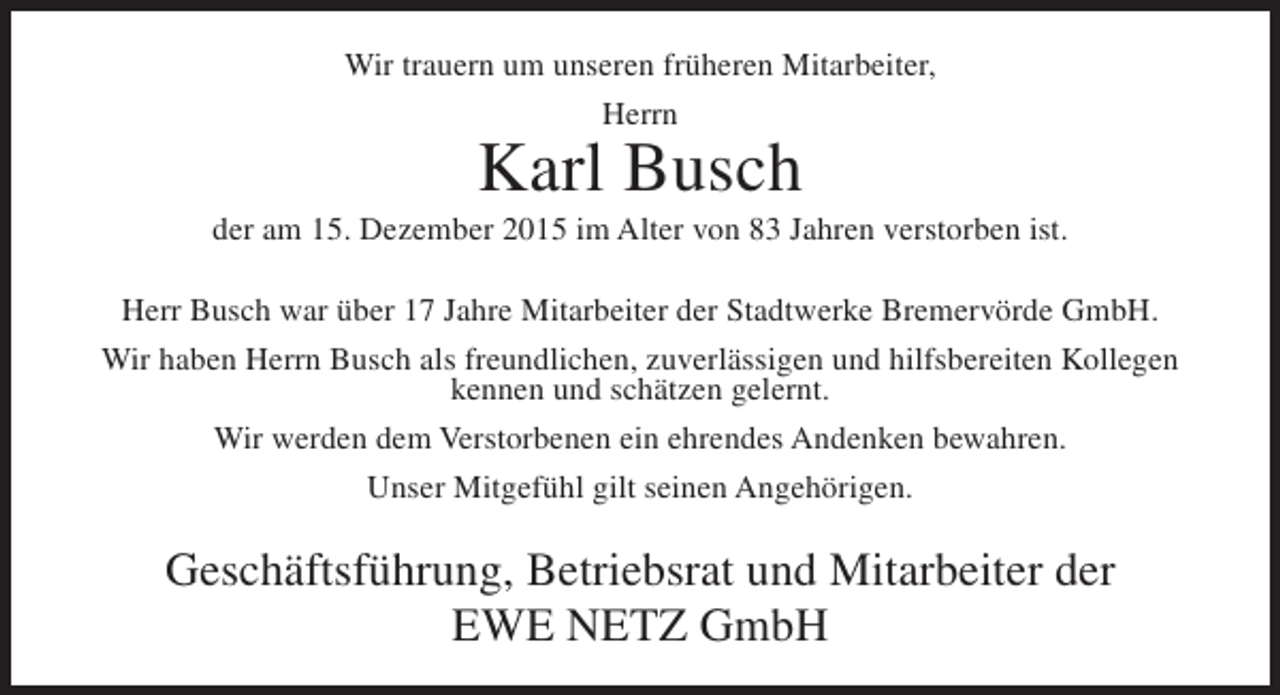 <p>Wir trauern um unseren früheren Mitarbeiter,<br />Herrn</p><p>Karl Busch</p><p>der am 15. Dezember 2015 im Alter von 83 Jahren verstorben ist.<br />Herr Busch war über 17 Jahre Mitarbeiter der Stadtwerke Bremervörde GmbH.<br />Wir haben Herrn Busch als freundlichen, zuverlässigen und hilfsbereiten Kollegen<br />kennen und schätzen gelernt.<br />Wir werden dem Verstorbenen ein ehrendes Andenken bewahren.<br />Unser Mitgefühl gilt seinen Angehörigen.</p><p>Geschäftsführung, Betriebsrat und Mitarbeiter der<br />EWE NETZ GmbH</p>