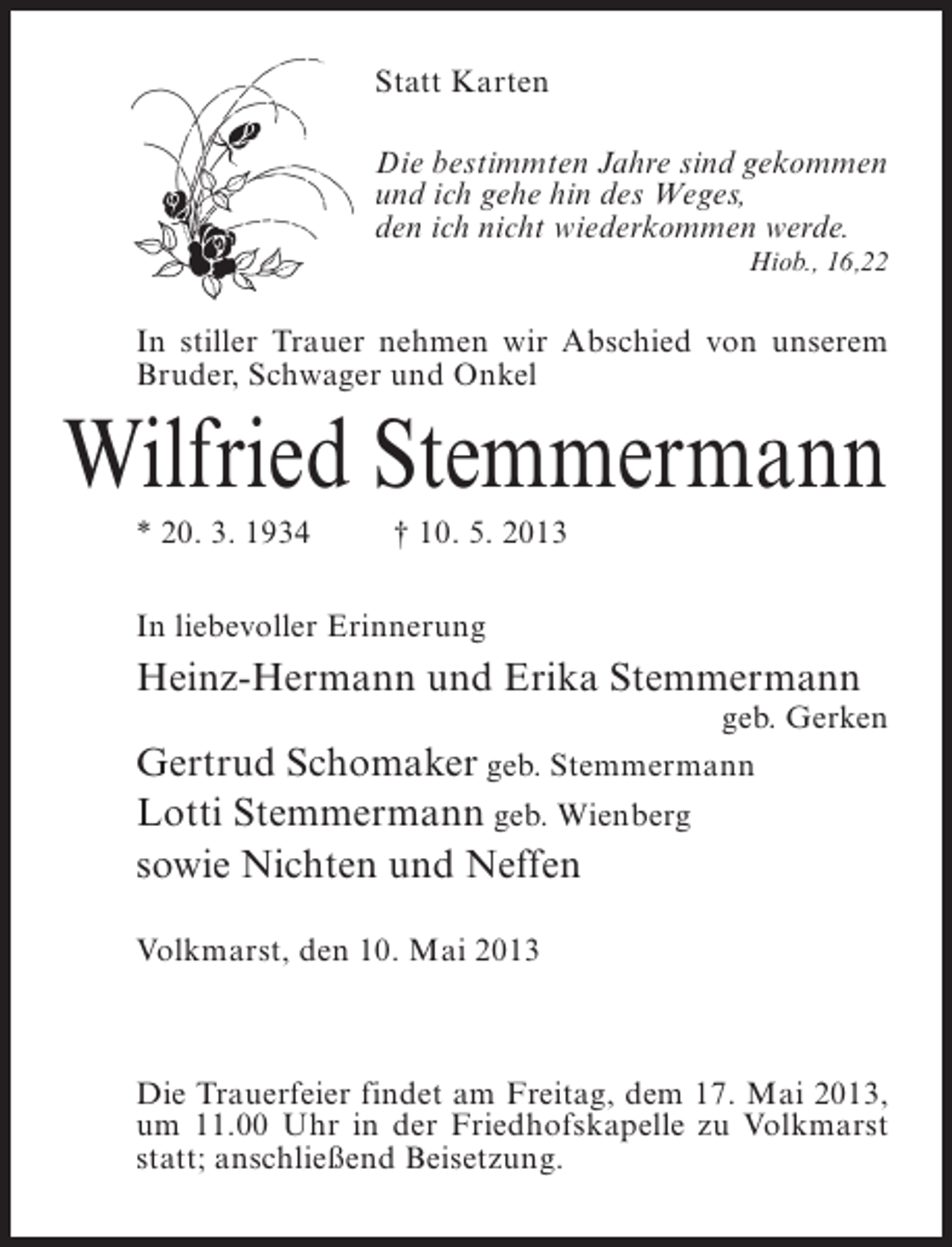 <p>Statt Karten<br />Die bestimmten Jahre sind gekommen<br />und ich gehe hin des Weges,<br />den ich nicht wiederkommen werde.<br />Hiob., 16,22</p><p>In stiller Trauer nehmen wir Abschied von unserem<br />Bruder, Schwager und Onkel</p><p>Wilfried Stemmermann<br />* 20. 3. 1934 † 10. 5. 2013<br />In liebevoller Erinnerung</p><p>Heinz-Hermann und Erika Stemmermann</p><p>geb. Gerken</p><p>Gertrud Schomaker geb. Stemmermann<br />Lotti Stemmermann geb. Wienberg<br />sowie Nichten und Neffen<br />Volkmarst, den 10. Mai 2013</p><p>Die Trauerfeier findet am Freitag, dem 17. Mai 2013,<br />um 11.00 Uhr in der Friedhofskapelle zu Volkmarst<br />statt; anschließend Beisetzung.</p>