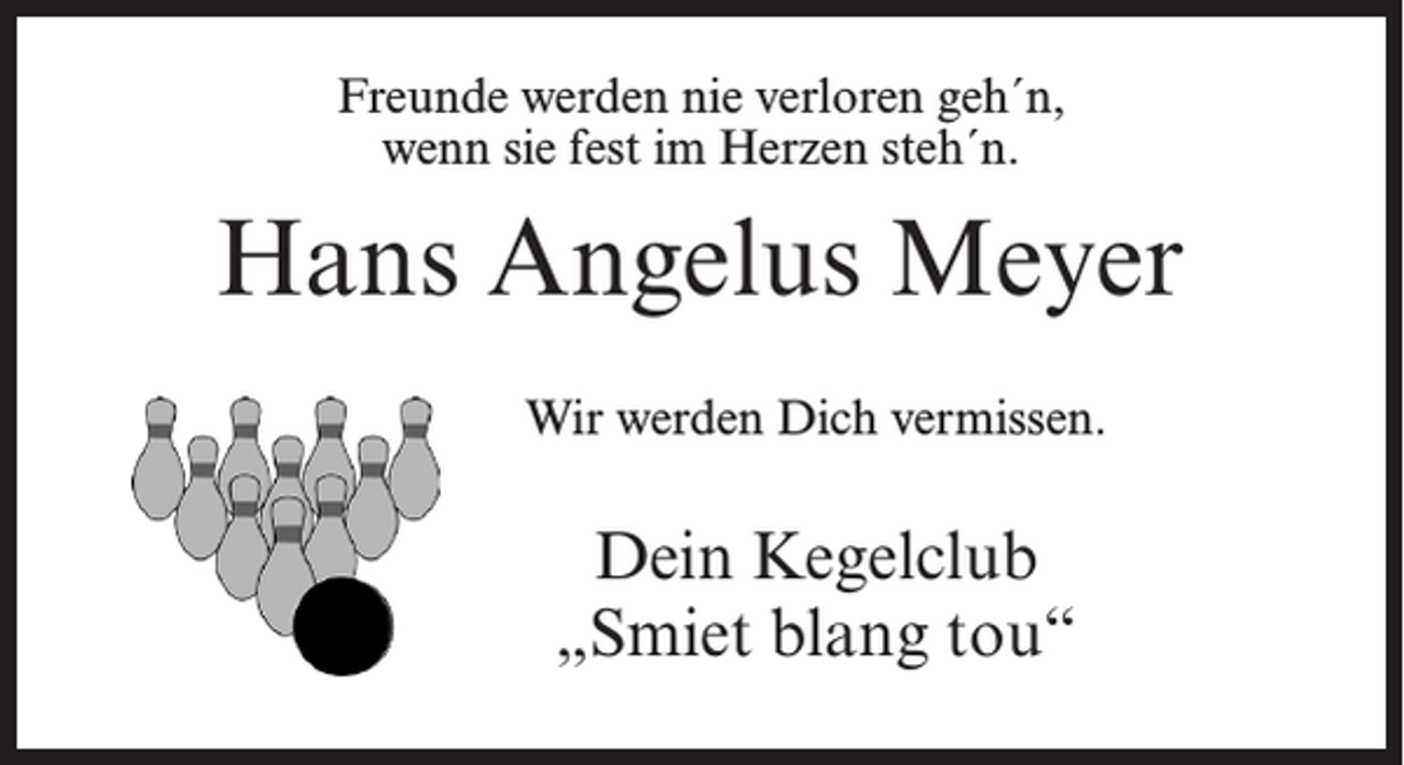 <p>Freunde werden nie verloren geh´n,<br />wenn sie fest im Herzen steh´n.</p><p>Hans Angelus Meyer<br />Wir werden Dich vermissen.</p><p>Dein Kegelclub<br />„Smiet blang tou“</p>